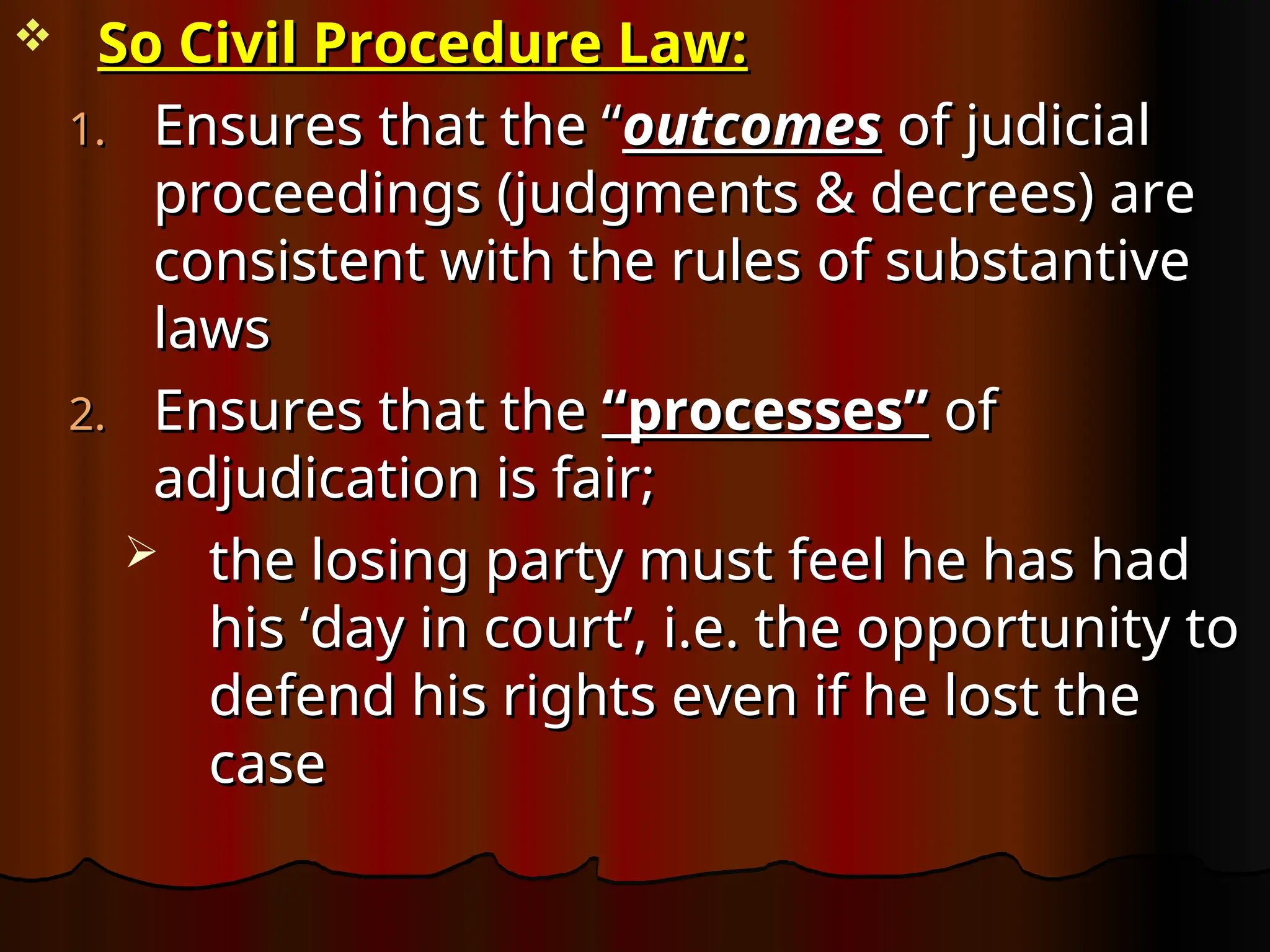  So Civil Procedure Law:
So Civil Procedure Law:
1.
1. Ensures that the “
Ensures that the “outcomes
outcomes of judicial
of judicial
proceedings (judgments & decrees) are
proceedings (judgments & decrees) are
consistent with the rules of substantive
consistent with the rules of substantive
laws
laws
2.
2. Ensures that the
Ensures that the “processes”
“processes” of
of
adjudication is fair;
adjudication is fair;
 the losing party must feel he has had
the losing party must feel he has had
his ‘day in court’, i.e. the opportunity to
his ‘day in court’, i.e. the opportunity to
defend his rights even if he lost the
defend his rights even if he lost the
case
case
 