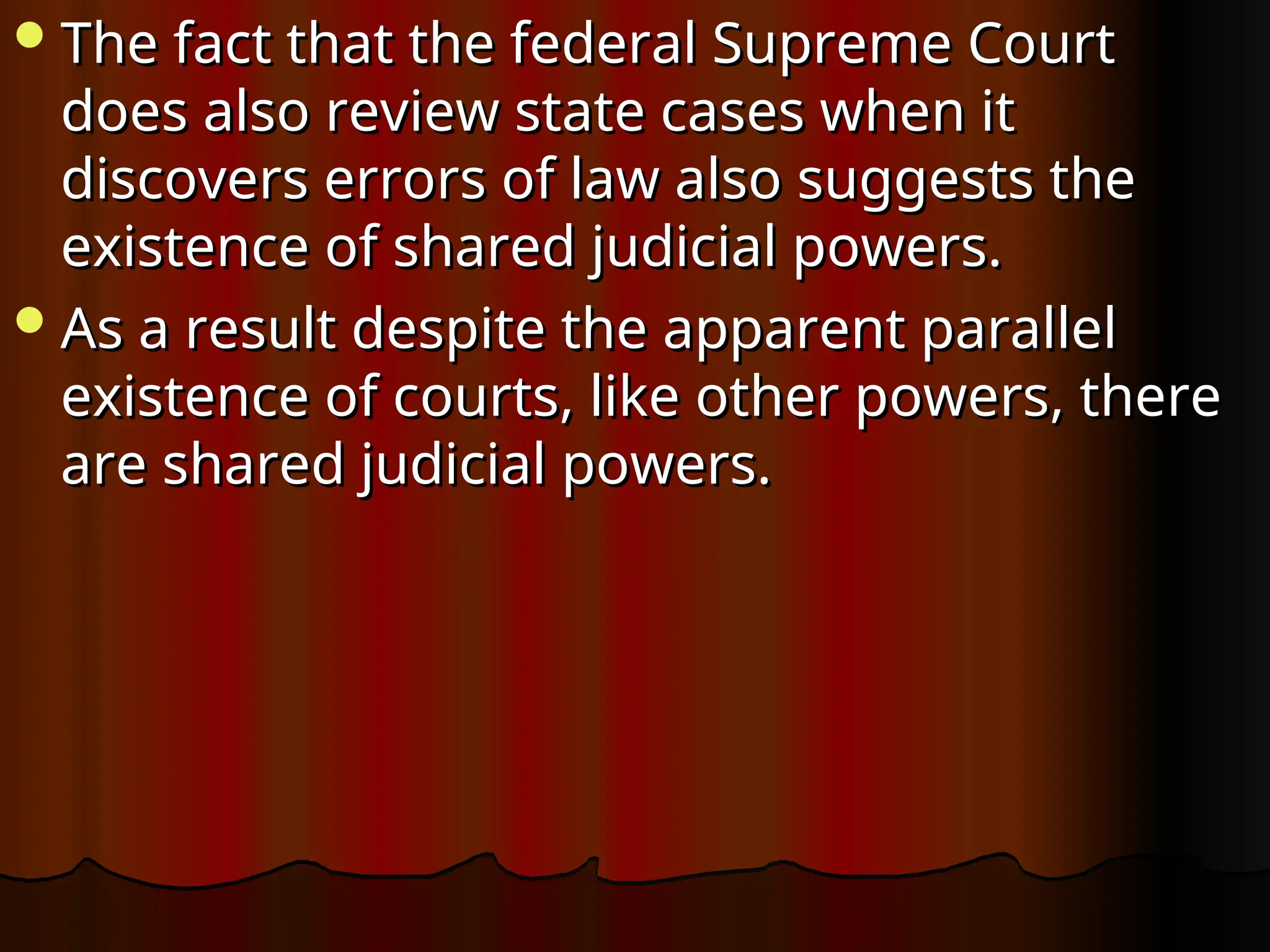 The fact that the federal Supreme Court
The fact that the federal Supreme Court
does also review state cases when it
does also review state cases when it
discovers errors of law also suggests the
discovers errors of law also suggests the
existence of shared judicial powers.
existence of shared judicial powers.
As a result despite the apparent parallel
As a result despite the apparent parallel
existence of courts, like other powers, there
existence of courts, like other powers, there
are shared judicial powers.
are shared judicial powers.
 