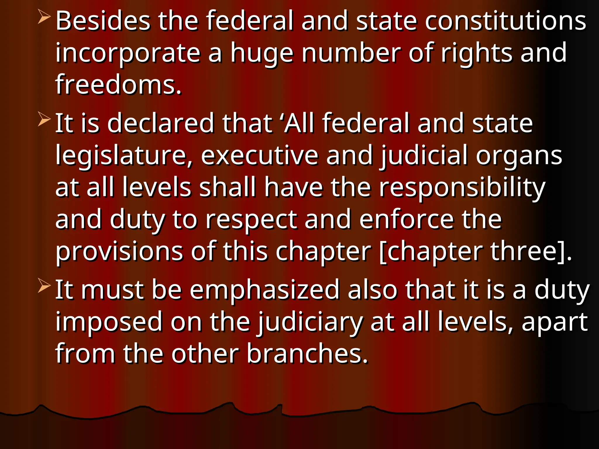  Besides the federal and state constitutions
Besides the federal and state constitutions
incorporate a huge number of rights and
incorporate a huge number of rights and
freedoms.
freedoms.
 It is declared that ‘All federal and state
It is declared that ‘All federal and state
legislature, executive and judicial organs
legislature, executive and judicial organs
at all levels shall have the responsibility
at all levels shall have the responsibility
and duty to respect and enforce the
and duty to respect and enforce the
provisions of this chapter [chapter three].
provisions of this chapter [chapter three].
 It must be emphasized also that it is a duty
It must be emphasized also that it is a duty
imposed on the judiciary at all levels, apart
imposed on the judiciary at all levels, apart
from the other branches.
from the other branches.
 
