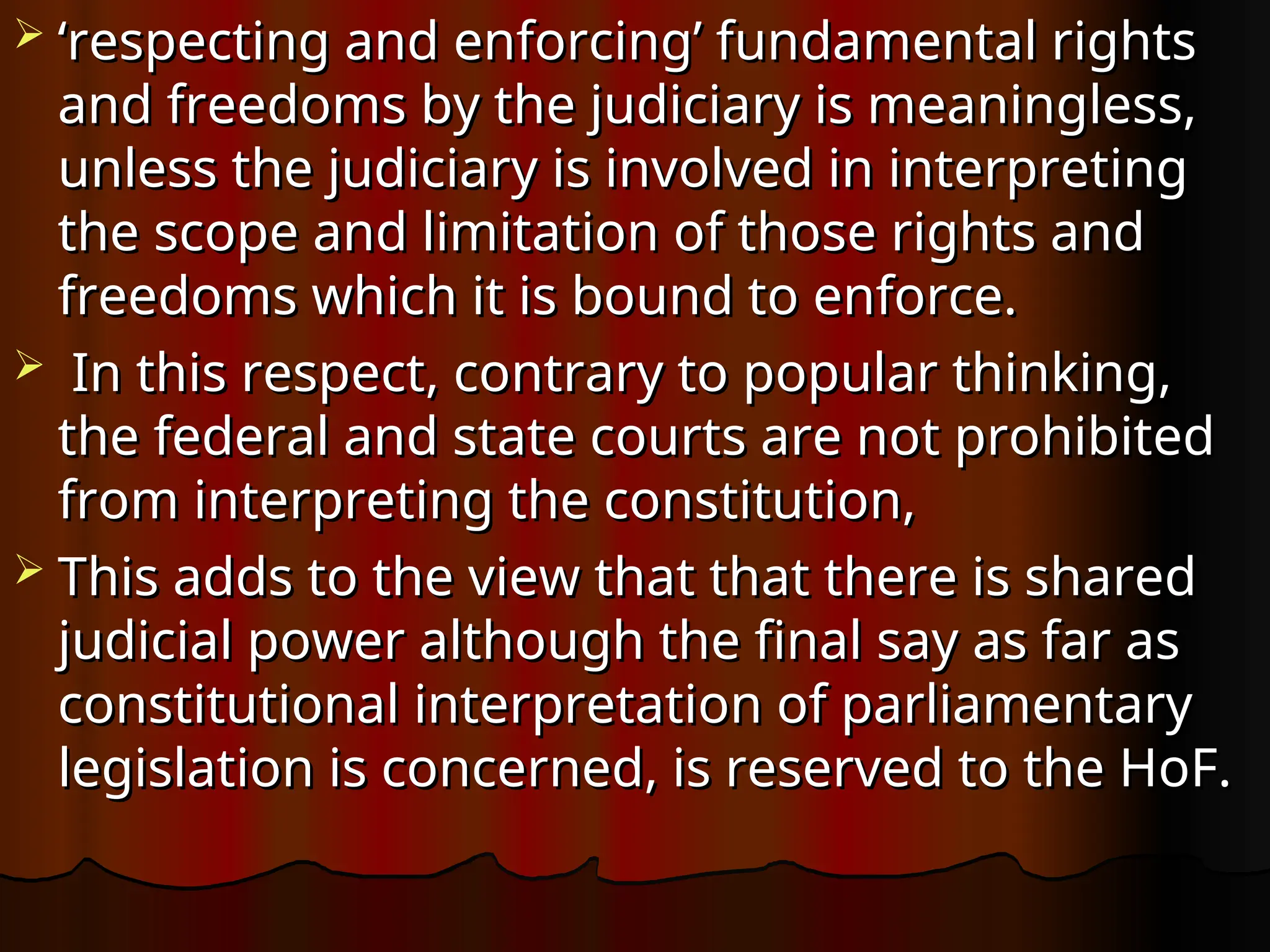  ‘
‘respecting and enforcing’ fundamental rights
respecting and enforcing’ fundamental rights
and freedoms by the judiciary is meaningless,
and freedoms by the judiciary is meaningless,
unless the judiciary is involved in interpreting
unless the judiciary is involved in interpreting
the scope and limitation of those rights and
the scope and limitation of those rights and
freedoms which it is bound to enforce.
freedoms which it is bound to enforce.
 In this respect, contrary to popular thinking,
In this respect, contrary to popular thinking,
the federal and state courts are not prohibited
the federal and state courts are not prohibited
from interpreting the constitution,
from interpreting the constitution,
 This adds to the view that that there is shared
This adds to the view that that there is shared
judicial power although the final say as far as
judicial power although the final say as far as
constitutional interpretation of parliamentary
constitutional interpretation of parliamentary
legislation is concerned, is reserved to the HoF.
legislation is concerned, is reserved to the HoF.
 