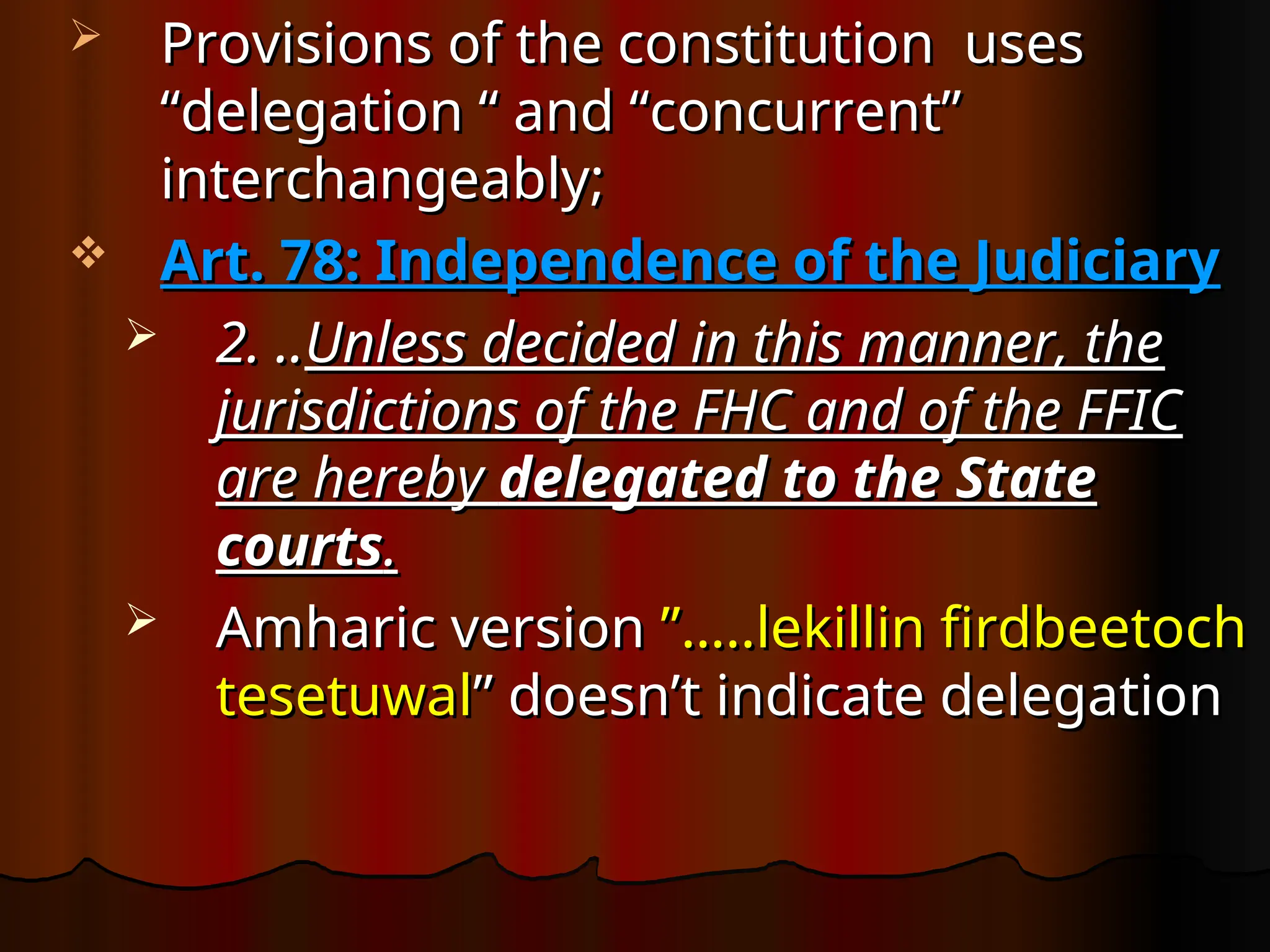  Provisions of the constitution uses
Provisions of the constitution uses
“delegation “ and “concurrent”
“delegation “ and “concurrent”
interchangeably;
interchangeably;
 Art. 78: Independence of the Judiciary
Art. 78: Independence of the Judiciary
 2. ..
2. ..Unless decided in this manner, the
Unless decided in this manner, the
jurisdictions of the FHC and of the FFIC
jurisdictions of the FHC and of the FFIC
are hereby
are hereby delegated to the State
delegated to the State
courts
courts.
.
 Amharic version
Amharic version ”…..lekillin firdbeetoch
”…..lekillin firdbeetoch
tesetuwal
tesetuwal” doesn’t indicate delegation
” doesn’t indicate delegation
 