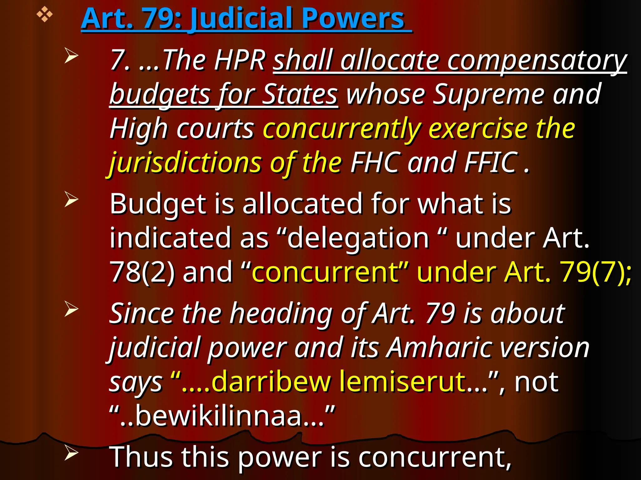  Art. 79: Judicial Powers
Art. 79: Judicial Powers
 7. …The HPR
7. …The HPR shall allocate compensatory
shall allocate compensatory
budgets for States
budgets for States whose Supreme and
whose Supreme and
High courts
High courts concurrently exercise the
concurrently exercise the
jurisdictions of the
jurisdictions of the FHC and FFIC .
FHC and FFIC .
 Budget is allocated for what is
Budget is allocated for what is
indicated as “delegation “ under Art.
indicated as “delegation “ under Art.
78(2) and “
78(2) and “concurrent” under Art. 79(7);
concurrent” under Art. 79(7);
 Since the heading of Art. 79 is about
Since the heading of Art. 79 is about
judicial power and its Amharic version
judicial power and its Amharic version
says
says “….darribew lemiserut
“….darribew lemiserut…”, not
…”, not
“..bewikilinnaa…”
“..bewikilinnaa…”
 Thus this power is concurrent,
Thus this power is concurrent,
 