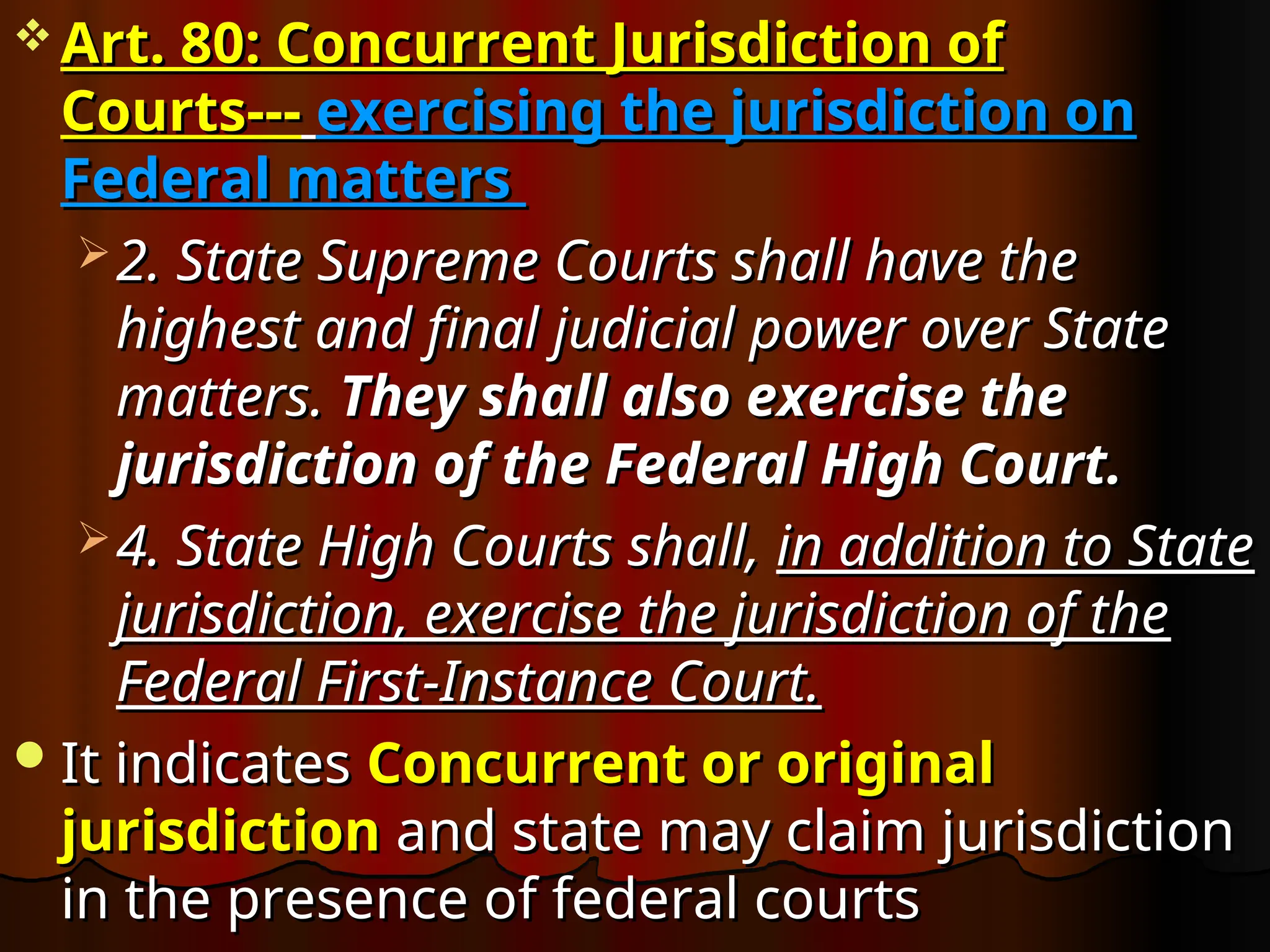  Art. 80: Concurrent Jurisdiction of
Art. 80: Concurrent Jurisdiction of
Courts---
Courts--- exercising the jurisdiction on
exercising the jurisdiction on
Federal matters
Federal matters
 2. State Supreme Courts shall have the
2. State Supreme Courts shall have the
highest and final judicial power over State
highest and final judicial power over State
matters.
matters. They shall also exercise the
They shall also exercise the
jurisdiction of the Federal High Court.
jurisdiction of the Federal High Court.
 4. State High Courts shall,
4. State High Courts shall, in addition to State
in addition to State
jurisdiction, exercise the jurisdiction of the
jurisdiction, exercise the jurisdiction of the
Federal First-Instance Court.
Federal First-Instance Court.
It indicates
It indicates Concurrent or original
Concurrent or original
jurisdiction
jurisdiction and state may claim jurisdiction
and state may claim jurisdiction
in the presence of federal courts
in the presence of federal courts
 