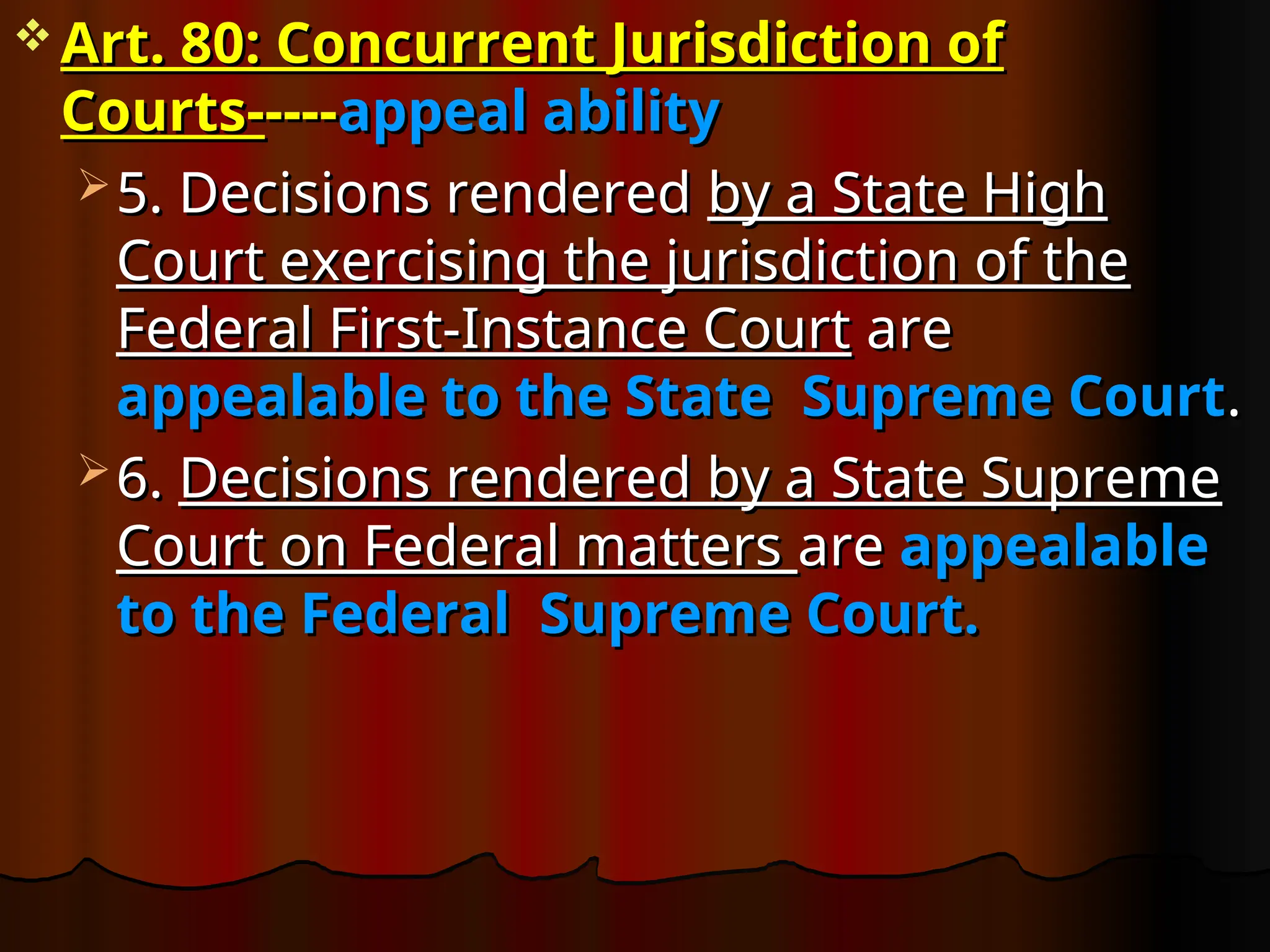  Art. 80: Concurrent Jurisdiction of
Art. 80: Concurrent Jurisdiction of
Courts-
Courts-----
----appeal ability
appeal ability
 5. Decisions rendered
5. Decisions rendered by a State High
by a State High
Court exercising the jurisdiction of the
Court exercising the jurisdiction of the
Federal First-Instance Court
Federal First-Instance Court are
are
appealable to the State Supreme Court
appealable to the State Supreme Court.
.
 6.
6. Decisions rendered by a State Supreme
Decisions rendered by a State Supreme
Court on Federal matters
Court on Federal matters are
are appealable
appealable
to the Federal Supreme Court.
to the Federal Supreme Court.
 