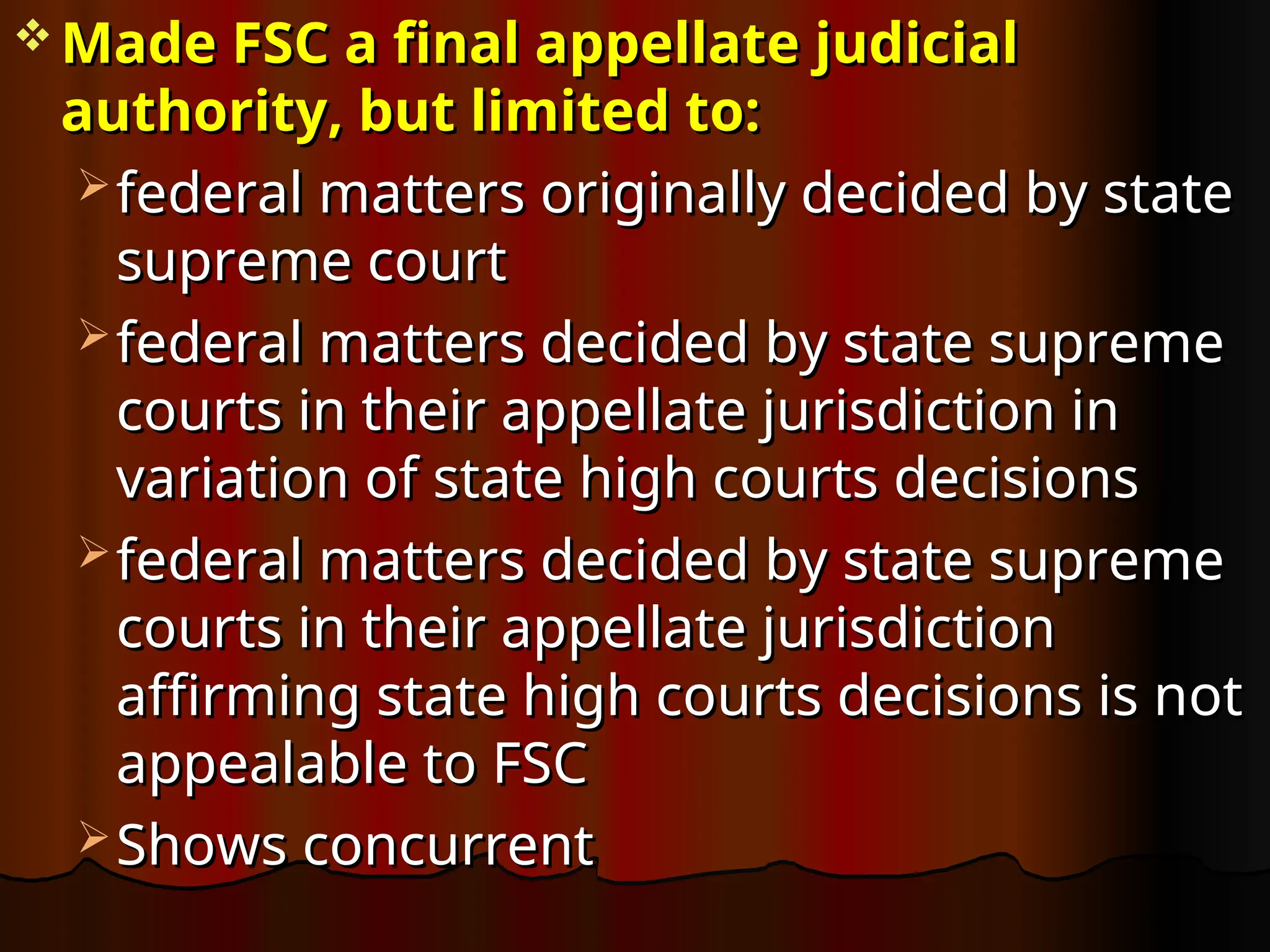  Made FSC a final appellate judicial
Made FSC a final appellate judicial
authority, but limited to:
authority, but limited to:
 federal matters originally decided by state
federal matters originally decided by state
supreme court
supreme court
 federal matters decided by state supreme
federal matters decided by state supreme
courts in their appellate jurisdiction in
courts in their appellate jurisdiction in
variation of state high courts decisions
variation of state high courts decisions
 federal matters decided by state supreme
federal matters decided by state supreme
courts in their appellate jurisdiction
courts in their appellate jurisdiction
affirming state high courts decisions is not
affirming state high courts decisions is not
appealable to FSC
appealable to FSC
 Shows concurrent
Shows concurrent
 