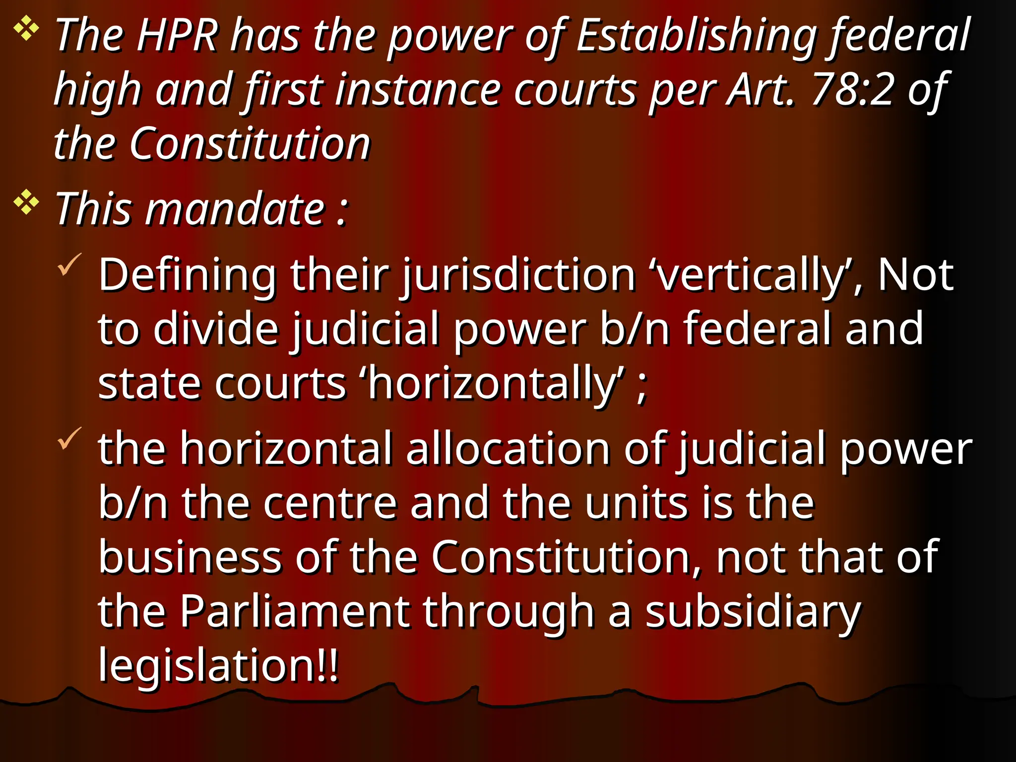  The HPR has the power of Establishing federal
The HPR has the power of Establishing federal
high and first instance courts per Art. 78:2 of
high and first instance courts per Art. 78:2 of
the Constitution
the Constitution
 This mandate :
This mandate :
 Defining their jurisdiction ‘vertically’, Not
Defining their jurisdiction ‘vertically’, Not
to divide judicial power b/n federal and
to divide judicial power b/n federal and
state courts ‘horizontally’ ;
state courts ‘horizontally’ ;
 the horizontal allocation of judicial power
the horizontal allocation of judicial power
b/n the centre and the units is the
b/n the centre and the units is the
business of the Constitution, not that of
business of the Constitution, not that of
the Parliament through a subsidiary
the Parliament through a subsidiary
legislation!!
legislation!!
 
