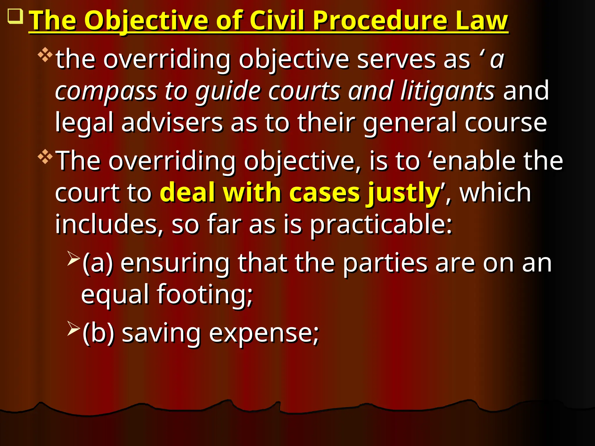  The Objective of Civil Procedure Law
The Objective of Civil Procedure Law
the overriding objective serves as
the overriding objective serves as ‘ a
‘ a
compass to guide courts and litigants
compass to guide courts and litigants and
and
legal advisers as to their general course
legal advisers as to their general course
The overriding objective, is to ‘enable the
The overriding objective, is to ‘enable the
court to
court to deal with cases justly
deal with cases justly’, which
’, which
includes, so far as is practicable:
includes, so far as is practicable:
(a) ensuring that the parties are on an
(a) ensuring that the parties are on an
equal footing;
equal footing;
(b) saving expense;
(b) saving expense;
 