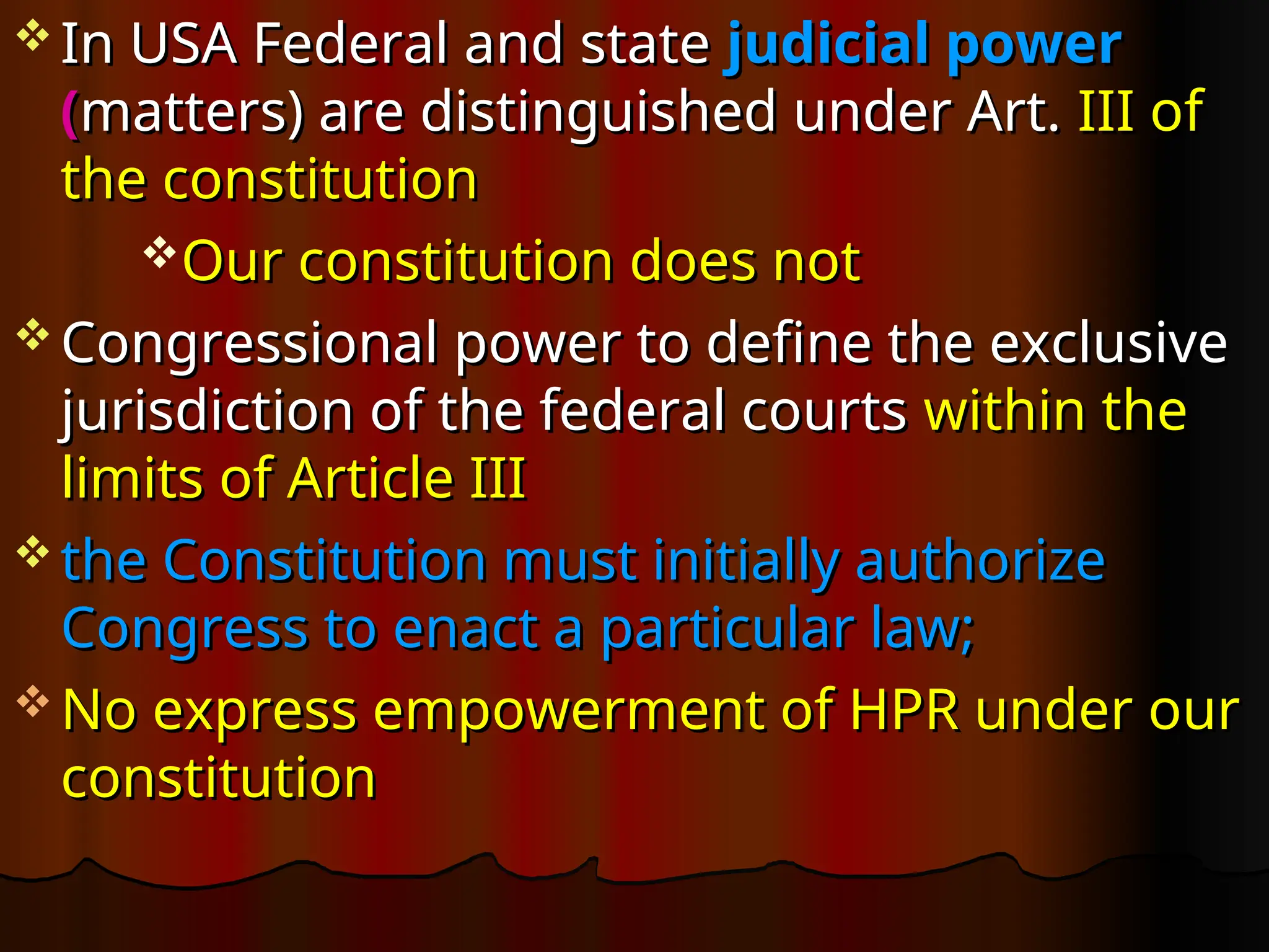  In USA Federal and state
In USA Federal and state judicial power
judicial power
(
(matters) are distinguished under Art.
matters) are distinguished under Art. III of
III of
the constitution
the constitution
Our constitution does not
Our constitution does not
 Congressional power to define the exclusive
Congressional power to define the exclusive
jurisdiction of the federal courts
jurisdiction of the federal courts within the
within the
limits of Article III
limits of Article III
 the Constitution must initially authorize
the Constitution must initially authorize
Congress to enact a particular law;
Congress to enact a particular law;
 No express empowerment of HPR under our
No express empowerment of HPR under our
constitution
constitution
 
