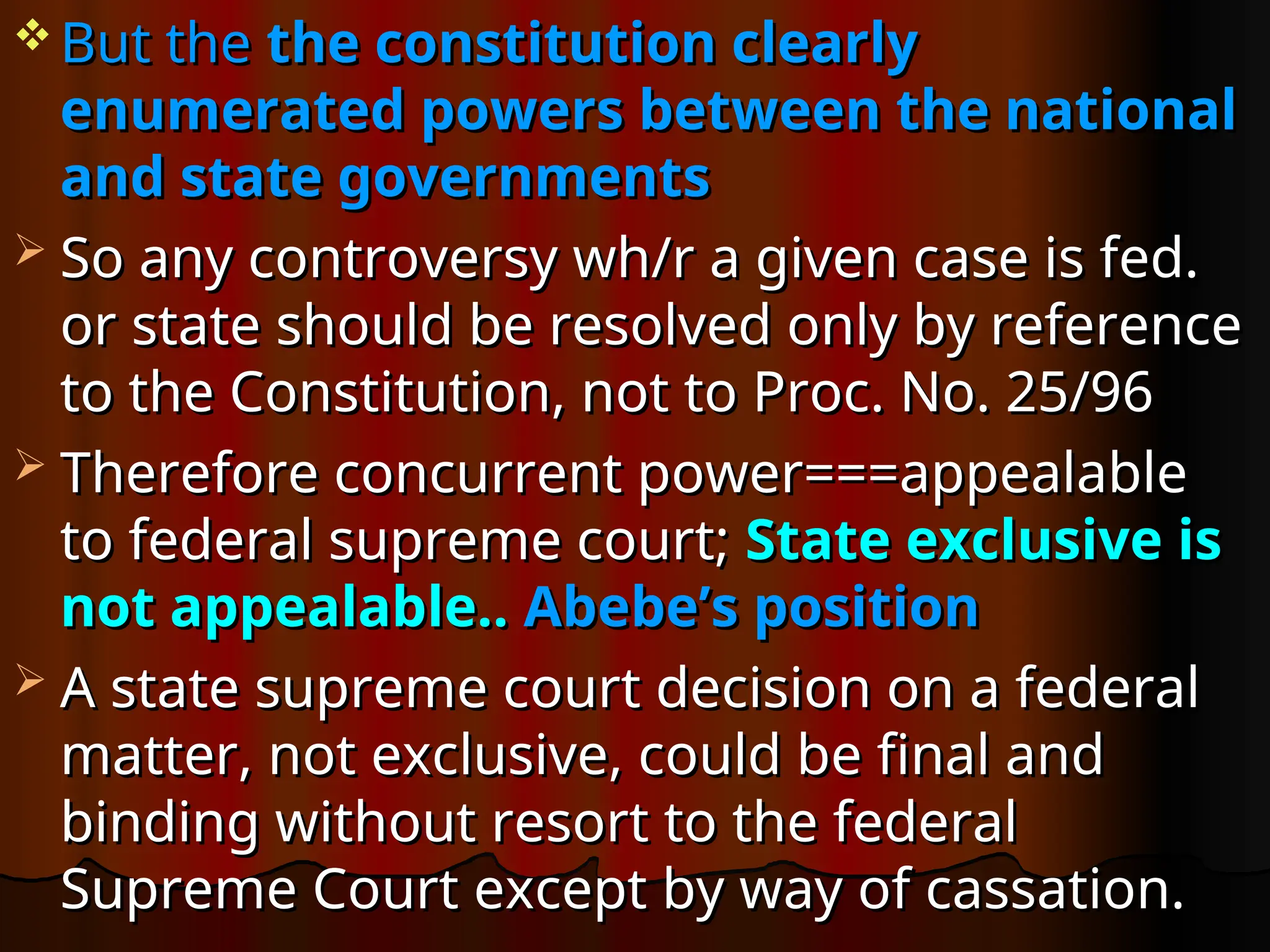  But the
But the the constitution clearly
the constitution clearly
enumerated powers between the national
enumerated powers between the national
and state governments
and state governments
 So any controversy wh/r a given case is fed.
So any controversy wh/r a given case is fed.
or state should be resolved only by reference
or state should be resolved only by reference
to the Constitution, not to Proc. No. 25/96
to the Constitution, not to Proc. No. 25/96
 Therefore concurrent power===appealable
Therefore concurrent power===appealable
to federal supreme court;
to federal supreme court; State exclusive is
State exclusive is
not appealable..
not appealable.. Abebe’s position
Abebe’s position
 A state supreme court decision on a federal
A state supreme court decision on a federal
matter, not exclusive, could be final and
matter, not exclusive, could be final and
binding without resort to the federal
binding without resort to the federal
Supreme Court except by way of cassation.
Supreme Court except by way of cassation.
 