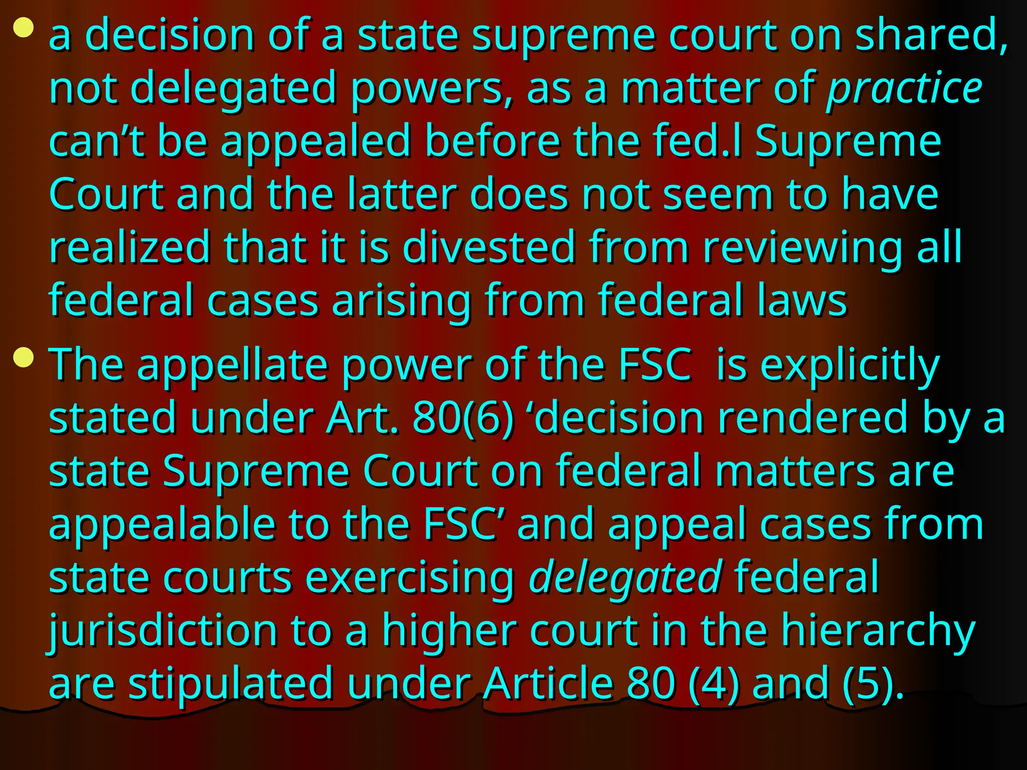 a decision of a state supreme court on shared,
a decision of a state supreme court on shared,
not delegated powers, as a matter of
not delegated powers, as a matter of practice
practice
can’t be appealed before the fed.l Supreme
can’t be appealed before the fed.l Supreme
Court and the latter does not seem to have
Court and the latter does not seem to have
realized that it is divested from reviewing all
realized that it is divested from reviewing all
federal cases arising from federal laws
federal cases arising from federal laws
The appellate power of the FSC is explicitly
The appellate power of the FSC is explicitly
stated under Art. 80(6) ‘decision rendered by a
stated under Art. 80(6) ‘decision rendered by a
state Supreme Court on federal matters are
state Supreme Court on federal matters are
appealable to the FSC’ and appeal cases from
appealable to the FSC’ and appeal cases from
state courts exercising
state courts exercising delegated
delegated federal
federal
jurisdiction to a higher court in the hierarchy
jurisdiction to a higher court in the hierarchy
are stipulated under Article 80 (4) and (5).
are stipulated under Article 80 (4) and (5).
 
