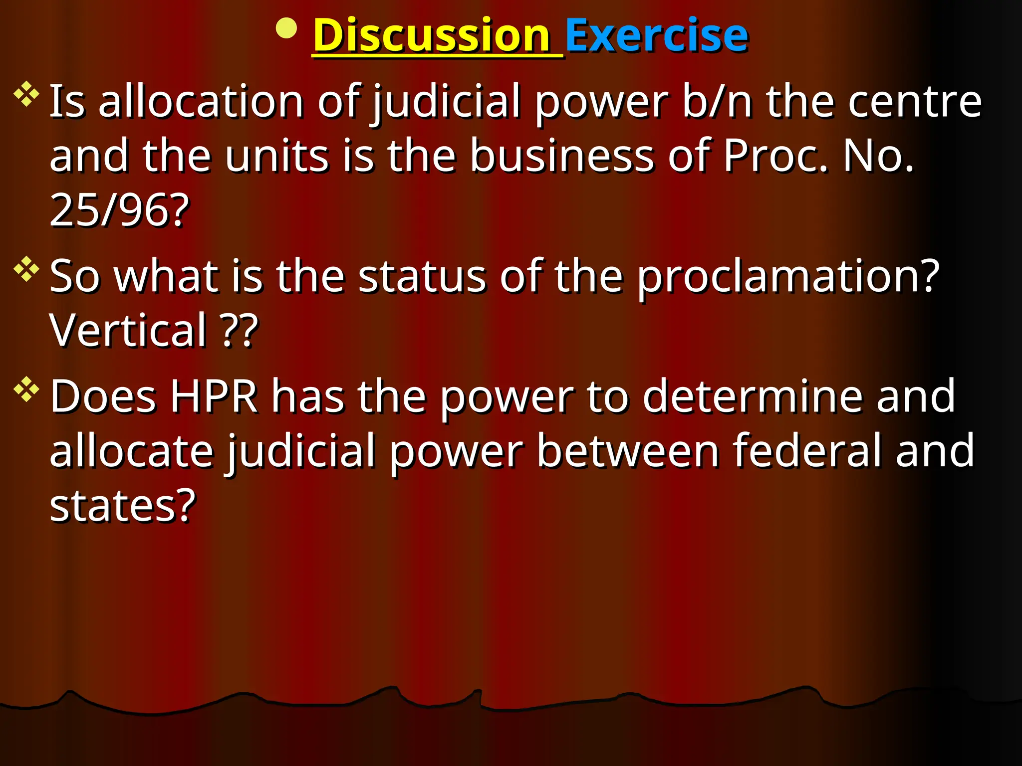 Discussion
Discussion Exercise
Exercise
 Is allocation of judicial power b/n the centre
Is allocation of judicial power b/n the centre
and the units is the business of Proc. No.
and the units is the business of Proc. No.
25/96?
25/96?
 So what is the status of the proclamation?
So what is the status of the proclamation?
Vertical ??
Vertical ??
 Does HPR has the power to determine and
Does HPR has the power to determine and
allocate judicial power between federal and
allocate judicial power between federal and
states?
states?
 