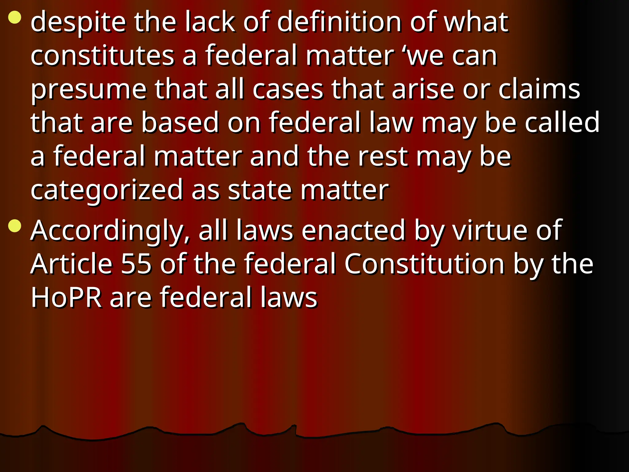 despite the lack of definition of what
despite the lack of definition of what
constitutes a federal matter ‘we can
constitutes a federal matter ‘we can
presume that all cases that arise or claims
presume that all cases that arise or claims
that are based on federal law may be called
that are based on federal law may be called
a federal matter and the rest may be
a federal matter and the rest may be
categorized as state matter
categorized as state matter
Accordingly, all laws enacted by virtue of
Accordingly, all laws enacted by virtue of
Article 55 of the federal Constitution by the
Article 55 of the federal Constitution by the
HoPR are federal laws
HoPR are federal laws
 