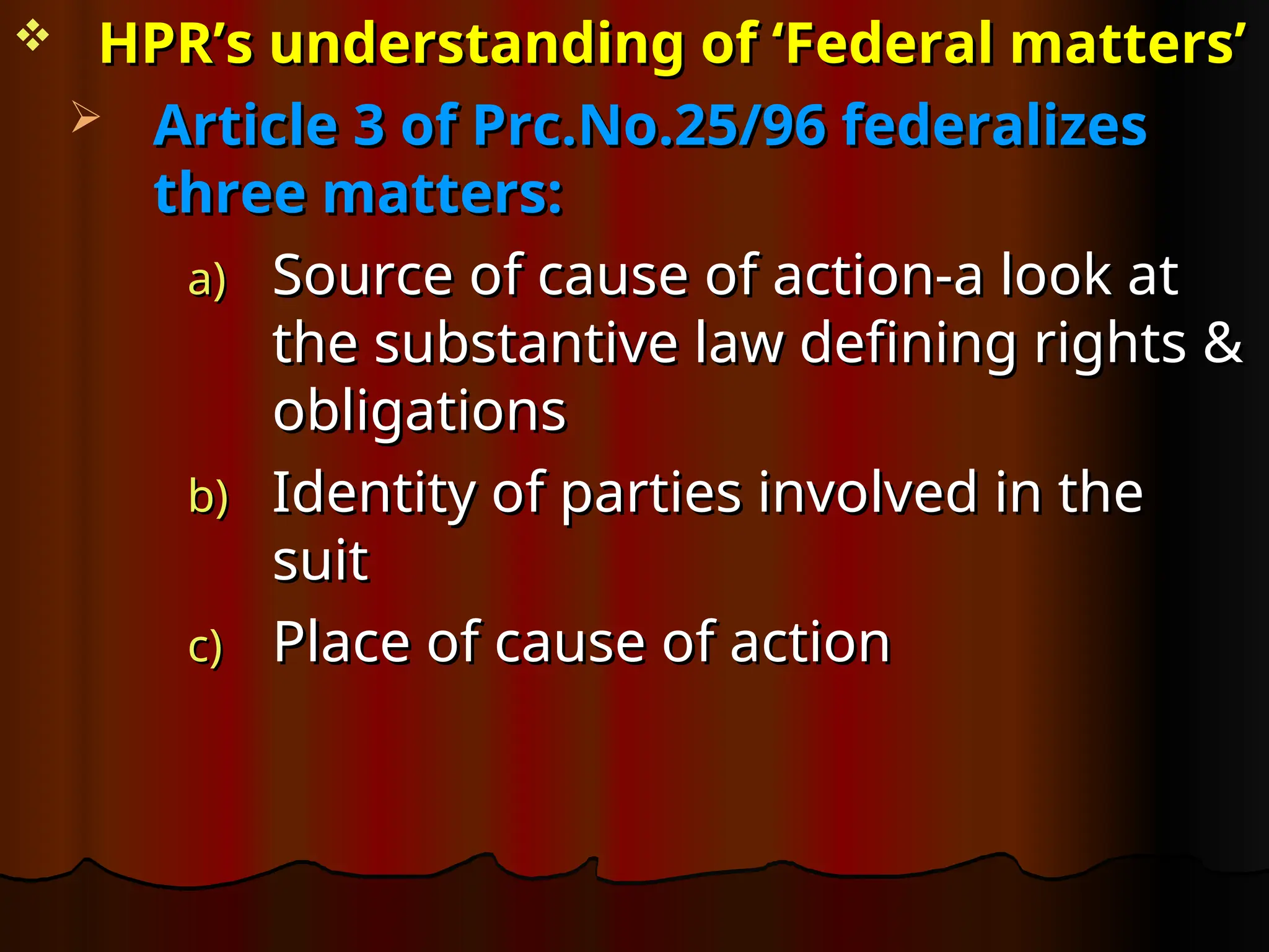  HPR’s understanding of ‘Federal matters’
HPR’s understanding of ‘Federal matters’
 Article 3 of Prc.No.25/96 federalizes
Article 3 of Prc.No.25/96 federalizes
three matters:
three matters:
a)
a) Source of cause of action-a look at
Source of cause of action-a look at
the substantive law defining rights &
the substantive law defining rights &
obligations
obligations
b)
b) Identity of parties involved in the
Identity of parties involved in the
suit
suit
c)
c) Place of cause of action
Place of cause of action
 