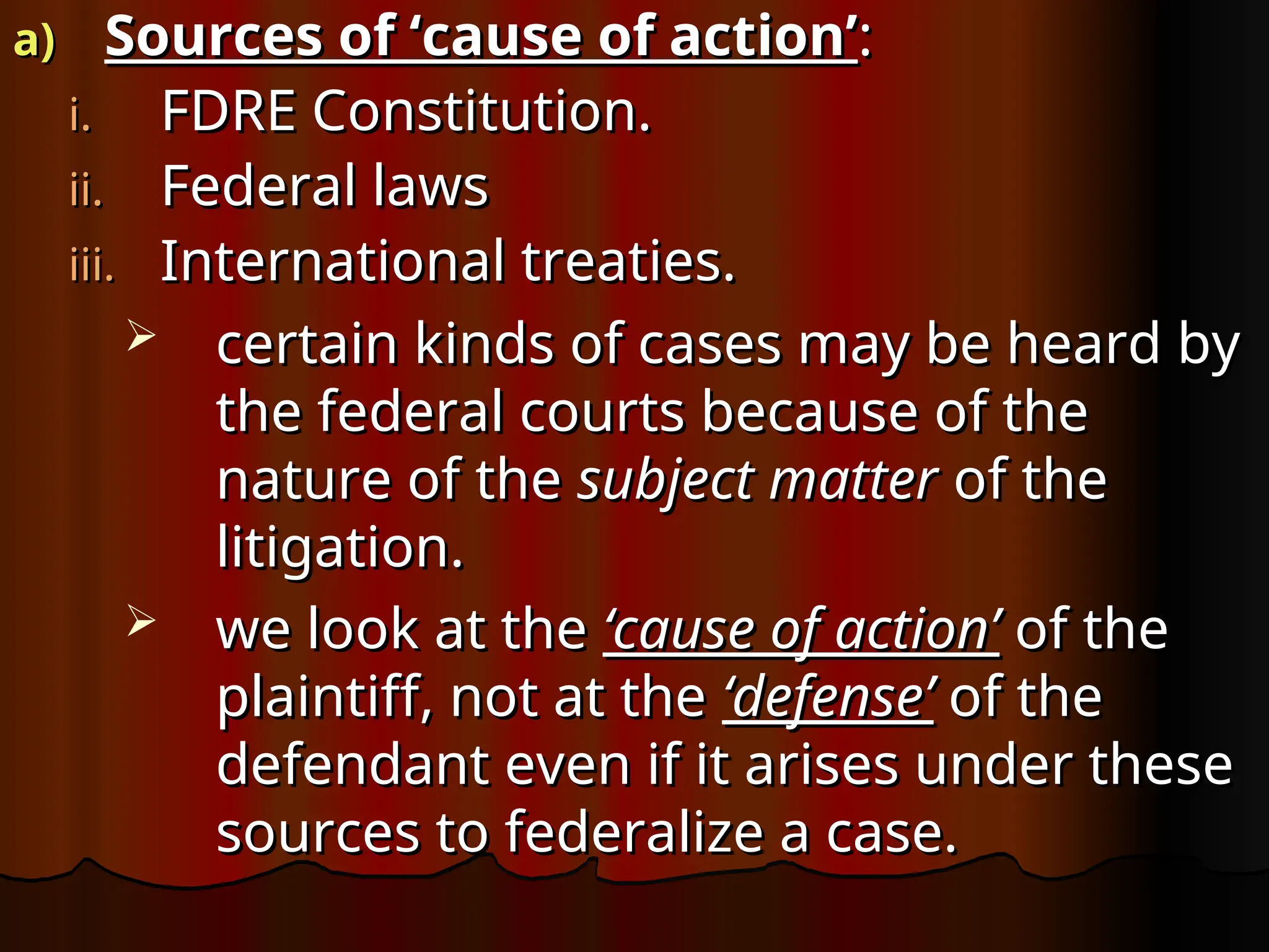 a)
a) Sources of ‘cause of action’
Sources of ‘cause of action’:
:
i.
i. FDRE Constitution.
FDRE Constitution.
ii.
ii. Federal laws
Federal laws
iii.
iii. International treaties.
International treaties.
 certain kinds of cases may be heard by
certain kinds of cases may be heard by
the federal courts because of the
the federal courts because of the
nature of the
nature of the subject matter
subject matter of the
of the
litigation.
litigation.
 we look at the
we look at the ‘cause of action’
‘cause of action’ of the
of the
plaintiff, not at the
plaintiff, not at the ‘defense’
‘defense’ of the
of the
defendant even if it arises under these
defendant even if it arises under these
sources to federalize a case.
sources to federalize a case.
 