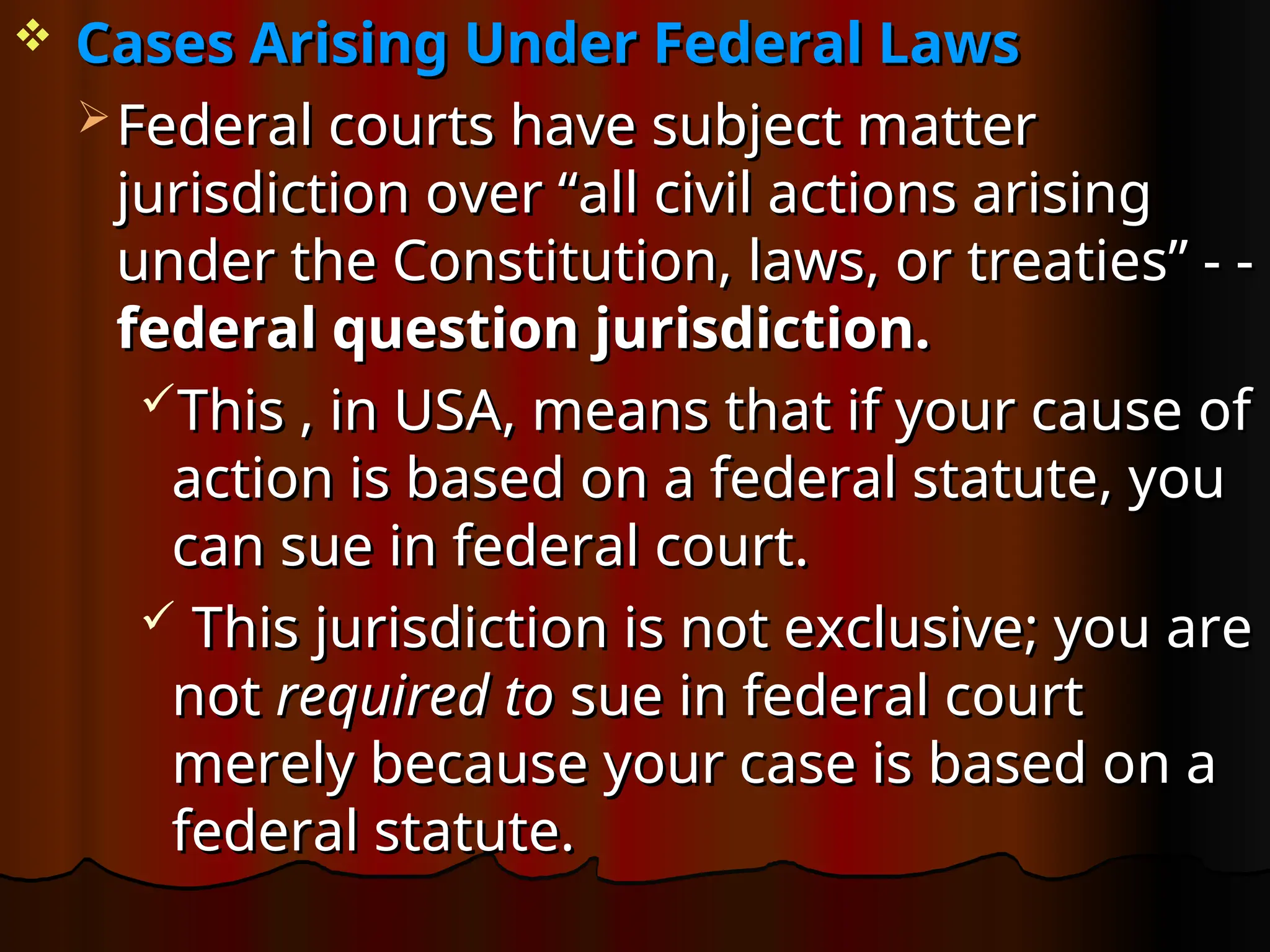  Cases Arising Under Federal Laws
Cases Arising Under Federal Laws
 Federal courts have subject matter
Federal courts have subject matter
jurisdiction over “all civil actions arising
jurisdiction over “all civil actions arising
under the Constitution, laws, or treaties” - -
under the Constitution, laws, or treaties” - -
federal question jurisdiction.
federal question jurisdiction.
This , in USA, means that if your cause of
This , in USA, means that if your cause of
action is based on a federal statute, you
action is based on a federal statute, you
can sue in federal court.
can sue in federal court.
 This jurisdiction is not exclusive; you are
This jurisdiction is not exclusive; you are
not
not required to
required to sue in federal court
sue in federal court
merely because your case is based on a
merely because your case is based on a
federal statute.
federal statute.
 