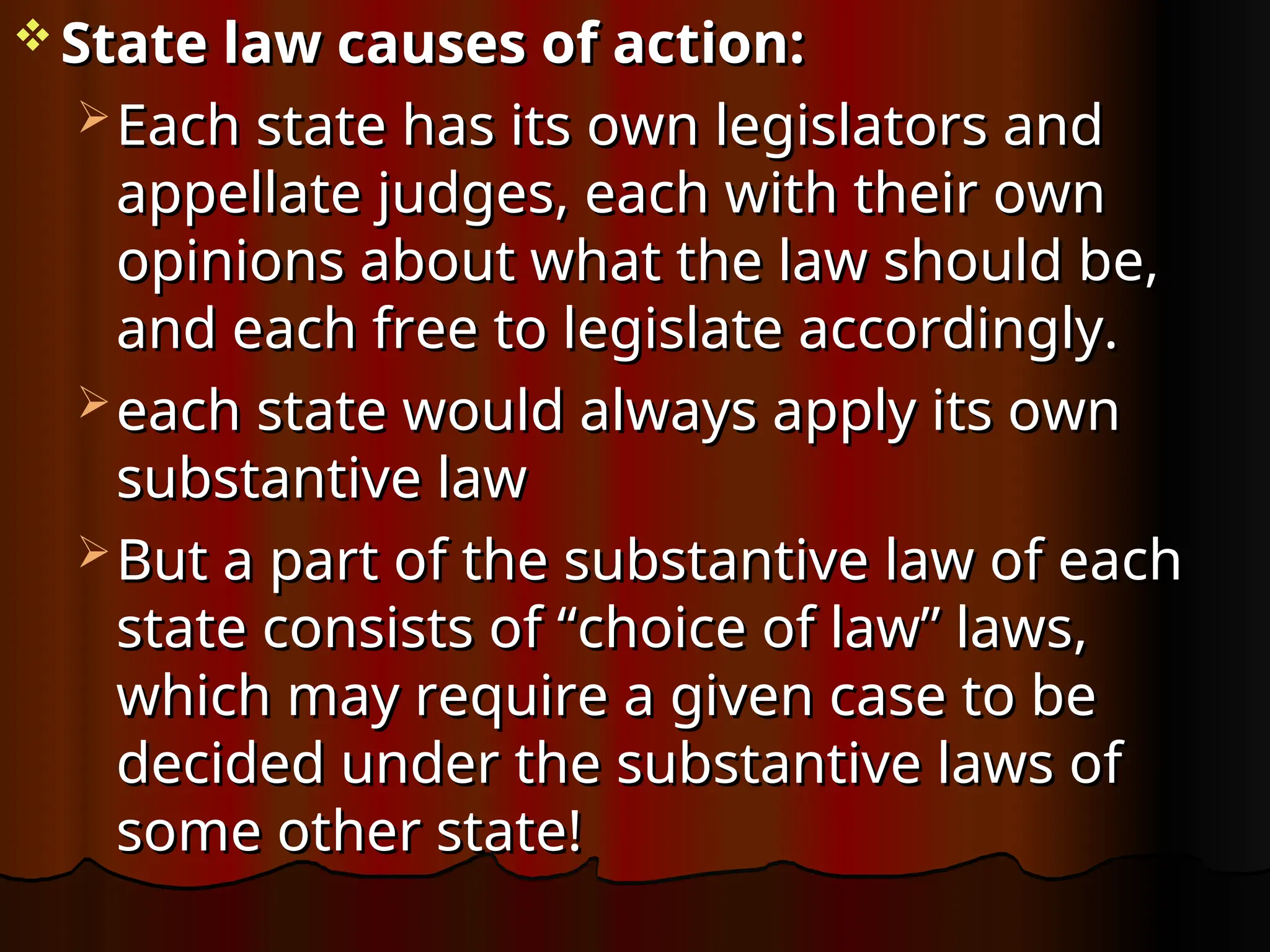  State law causes of action:
State law causes of action:
 Each state has its own legislators and
Each state has its own legislators and
appellate judges, each with their own
appellate judges, each with their own
opinions about what the law should be,
opinions about what the law should be,
and each free to legislate accordingly.
and each free to legislate accordingly.
 each state would always apply its own
each state would always apply its own
substantive law
substantive law
 But a part of the substantive law of each
But a part of the substantive law of each
state consists of “choice of law” laws,
state consists of “choice of law” laws,
which may require a given case to be
which may require a given case to be
decided under the substantive laws of
decided under the substantive laws of
some other state!
some other state!
 