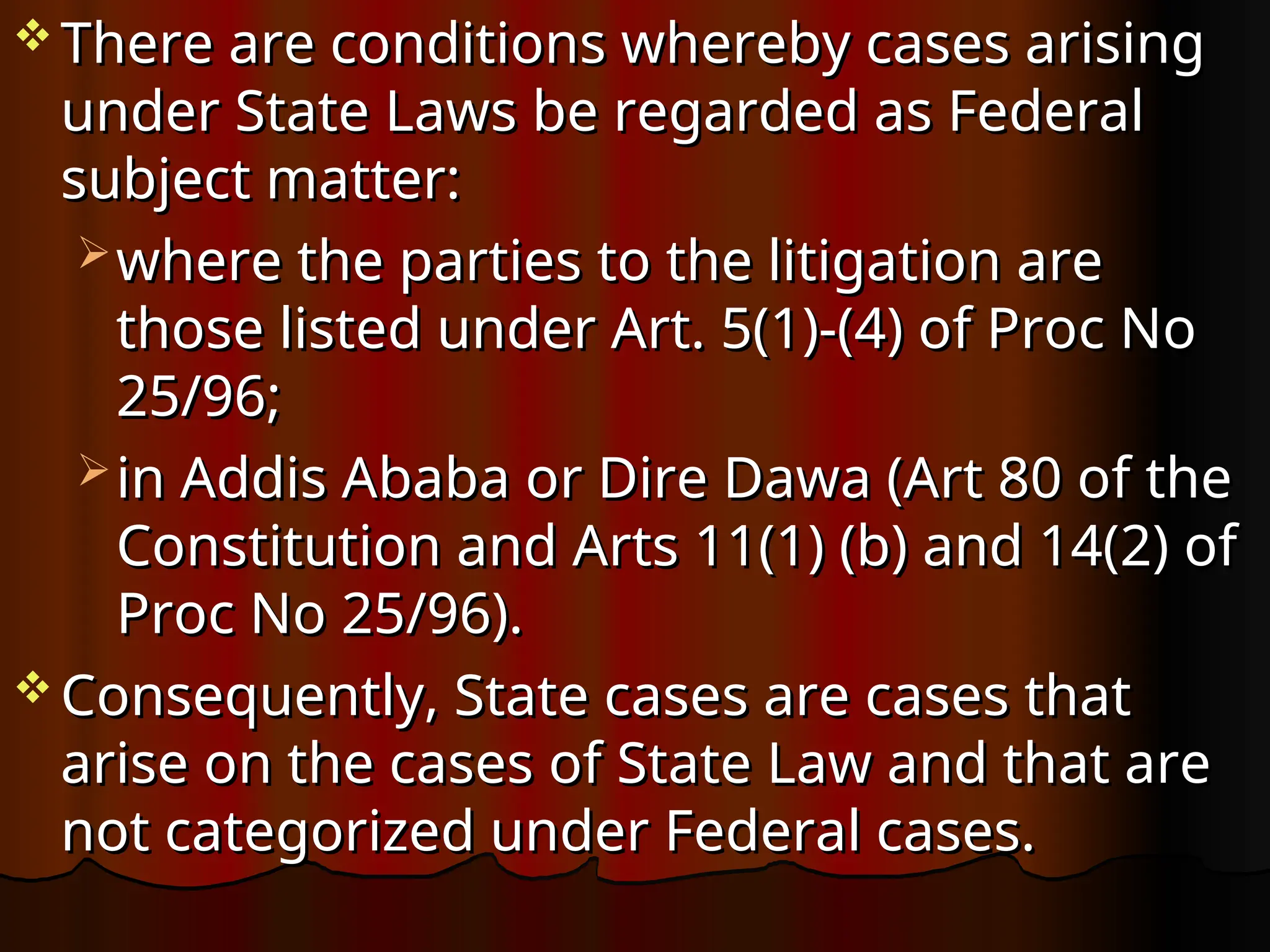  There are conditions whereby cases arising
There are conditions whereby cases arising
under State Laws be regarded as Federal
under State Laws be regarded as Federal
subject matter:
subject matter:
 where the parties to the litigation are
where the parties to the litigation are
those listed under Art. 5(1)-(4) of Proc No
those listed under Art. 5(1)-(4) of Proc No
25/96;
25/96;
 in Addis Ababa or Dire Dawa (Art 80 of the
in Addis Ababa or Dire Dawa (Art 80 of the
Constitution and Arts 11(1) (b) and 14(2) of
Constitution and Arts 11(1) (b) and 14(2) of
Proc No 25/96).
Proc No 25/96).
 Consequently, State cases are cases that
Consequently, State cases are cases that
arise on the cases of State Law and that are
arise on the cases of State Law and that are
not categorized under Federal cases.
not categorized under Federal cases.
 