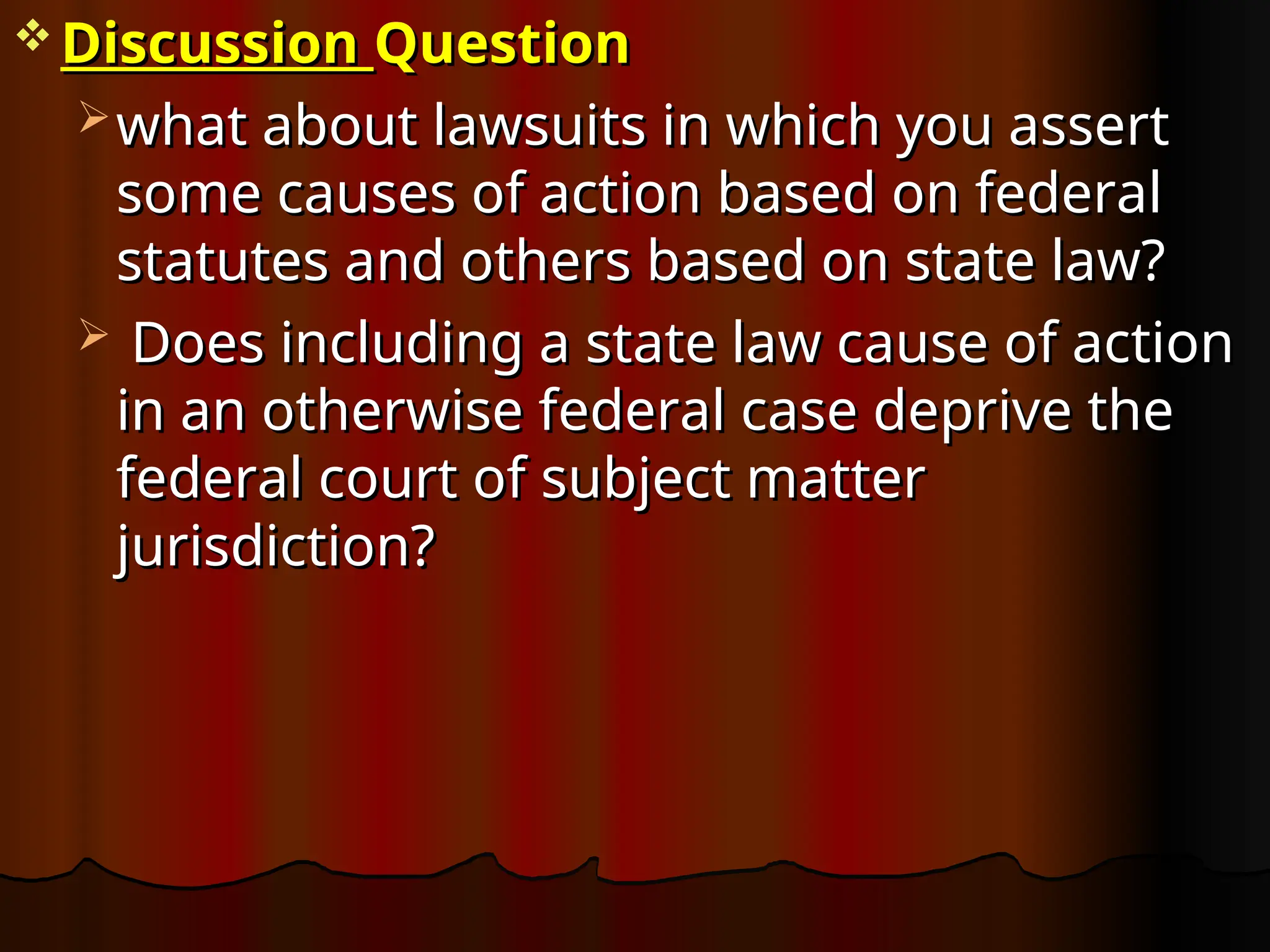  Discussion
Discussion Question
Question
 what about lawsuits in which you assert
what about lawsuits in which you assert
some causes of action based on federal
some causes of action based on federal
statutes and others based on state law?
statutes and others based on state law?
 Does including a state law cause of action
Does including a state law cause of action
in an otherwise federal case deprive the
in an otherwise federal case deprive the
federal court of subject matter
federal court of subject matter
jurisdiction?
jurisdiction?
 