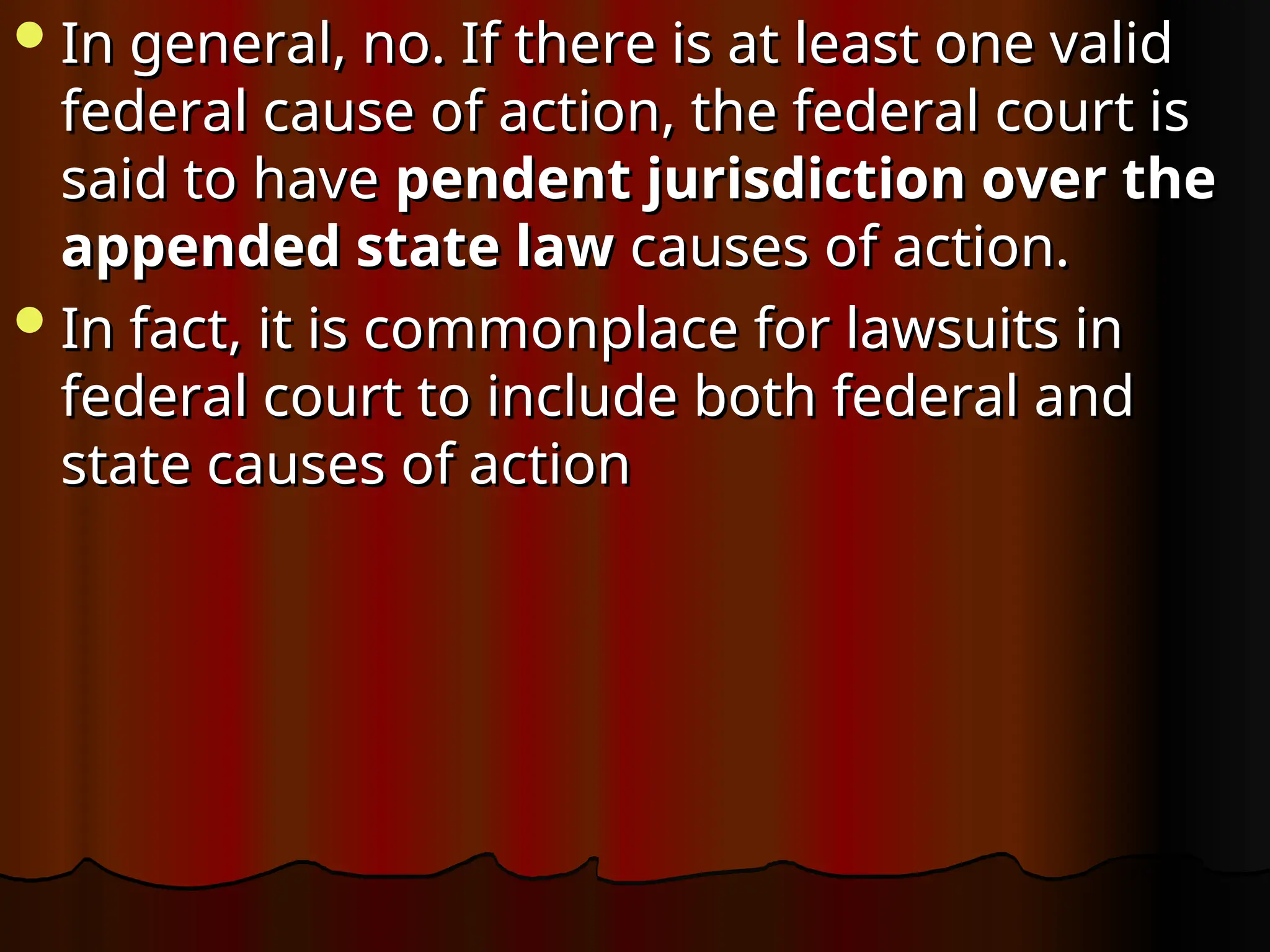 In general, no. If there is at least one valid
In general, no. If there is at least one valid
federal cause of action, the federal court is
federal cause of action, the federal court is
said to have
said to have pendent jurisdiction over the
pendent jurisdiction over the
appended state law
appended state law causes of action.
causes of action.
In fact, it is commonplace for lawsuits in
In fact, it is commonplace for lawsuits in
federal court to include both federal and
federal court to include both federal and
state causes of action
state causes of action
 