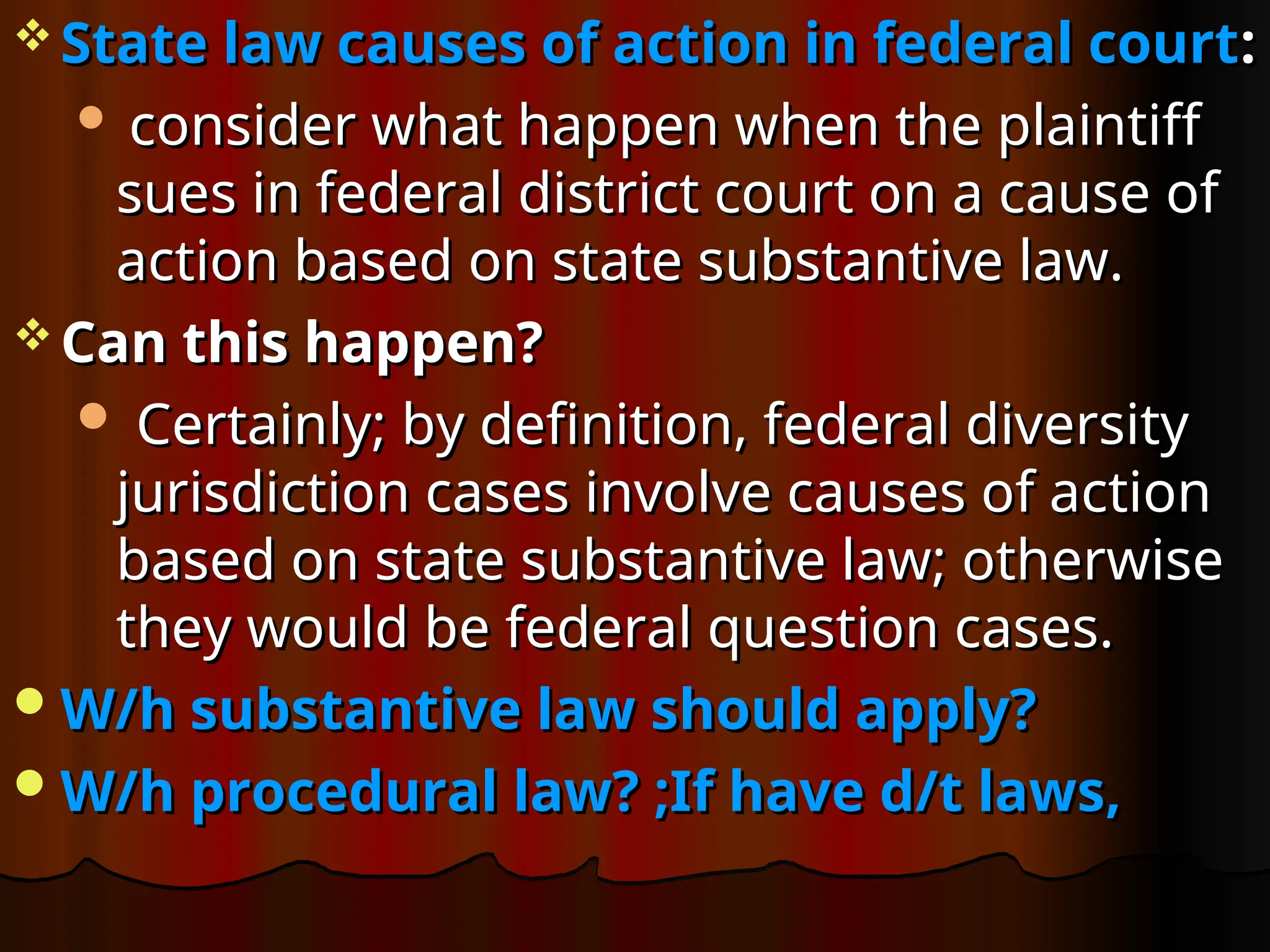  State law causes of action in federal court
State law causes of action in federal court:
:
 consider what happen when the plaintiff
consider what happen when the plaintiff
sues in federal district court on a cause of
sues in federal district court on a cause of
action based on state substantive law.
action based on state substantive law.
 Can this happen?
Can this happen?
 Certainly; by definition, federal diversity
Certainly; by definition, federal diversity
jurisdiction cases involve causes of action
jurisdiction cases involve causes of action
based on state substantive law; otherwise
based on state substantive law; otherwise
they would be federal question cases.
they would be federal question cases.
W/h substantive law should apply?
W/h substantive law should apply?
W/h procedural law? ;If have d/t laws,
W/h procedural law? ;If have d/t laws,
 