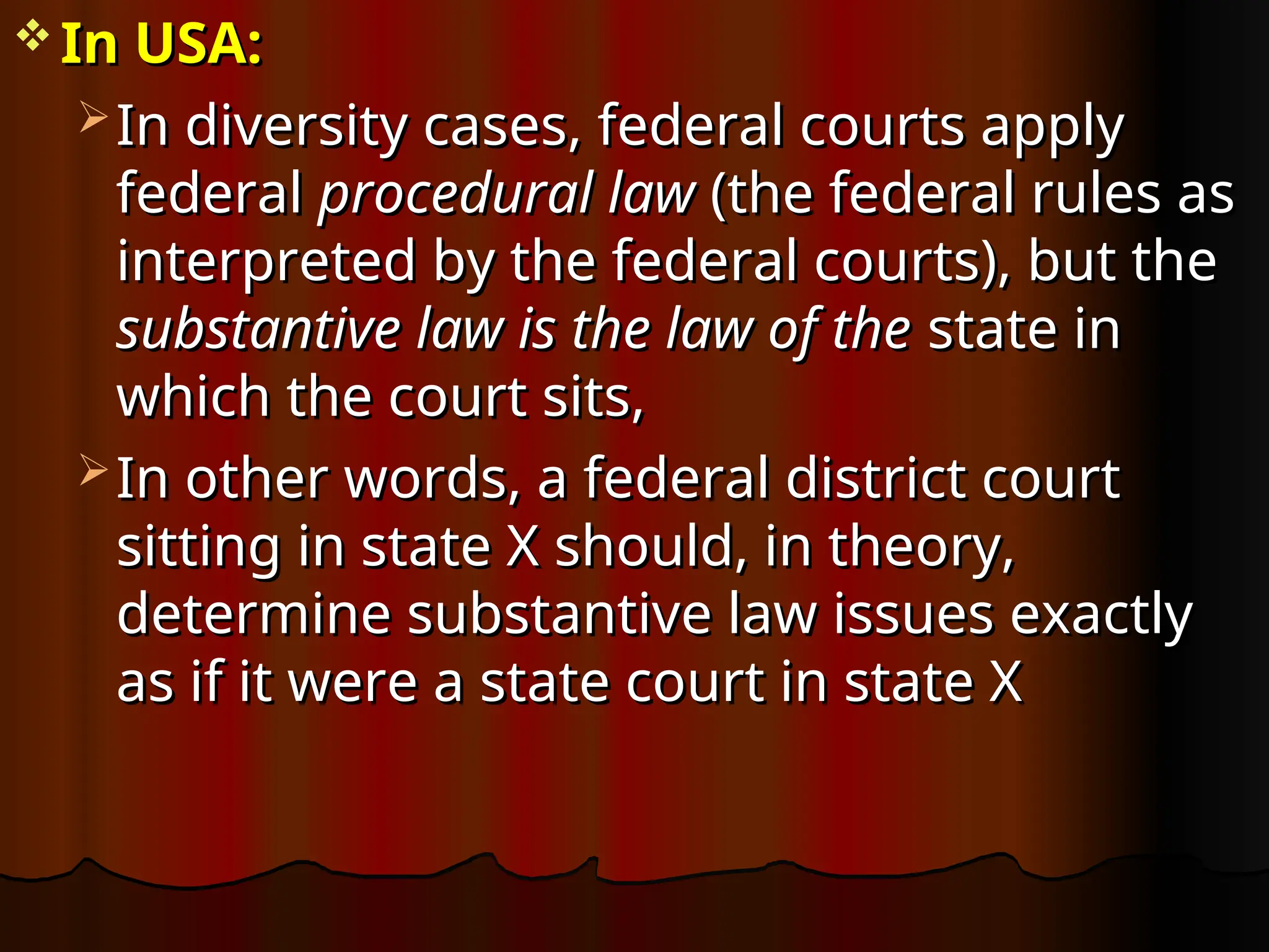  In USA:
In USA:
 In diversity cases, federal courts apply
In diversity cases, federal courts apply
federal
federal procedural law
procedural law (the federal rules as
(the federal rules as
interpreted by the federal courts), but the
interpreted by the federal courts), but the
substantive law is the law of the
substantive law is the law of the state in
state in
which the court sits,
which the court sits,
 In other words, a federal district court
In other words, a federal district court
sitting in state X should, in theory,
sitting in state X should, in theory,
determine substantive law issues exactly
determine substantive law issues exactly
as if it were a state court in state X
as if it were a state court in state X
 