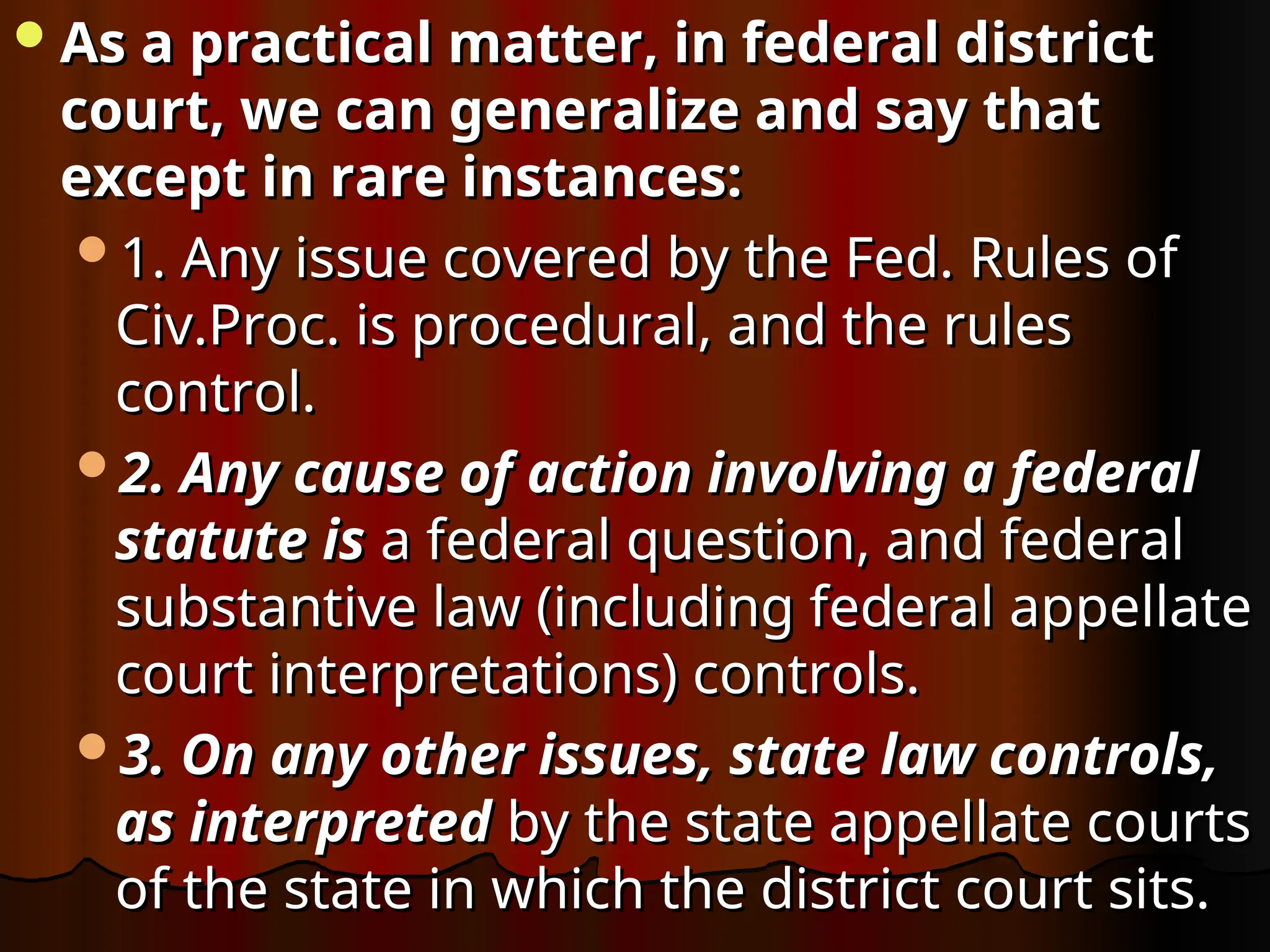 As a practical matter, in federal district
As a practical matter, in federal district
court, we can generalize and say that
court, we can generalize and say that
except in rare instances:
except in rare instances:
1. Any issue covered by the Fed. Rules of
1. Any issue covered by the Fed. Rules of
Civ.Proc. is procedural, and the rules
Civ.Proc. is procedural, and the rules
control.
control.
2. Any cause of action involving a federal
2. Any cause of action involving a federal
statute is
statute is a federal question, and federal
a federal question, and federal
substantive law (including federal appellate
substantive law (including federal appellate
court interpretations) controls.
court interpretations) controls.
3. On any other issues, state law controls,
3. On any other issues, state law controls,
as interpreted
as interpreted by the state appellate courts
by the state appellate courts
of the state in which the district court sits.
of the state in which the district court sits.
 