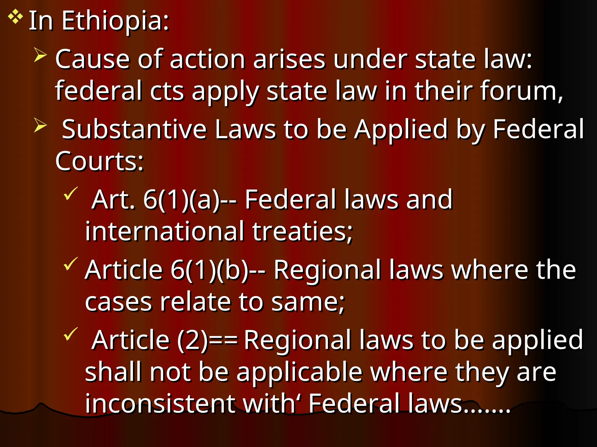  In Ethiopia:
In Ethiopia:
 Cause of action arises under state law:
Cause of action arises under state law:
federal cts apply state law in their forum,
federal cts apply state law in their forum,
 Substantive Laws to be Applied by Federal
Substantive Laws to be Applied by Federal
Courts:
Courts:
 Art. 6(1)(a)--
Art. 6(1)(a)-- Federal laws and
Federal laws and
international treaties;
international treaties;
 Article 6(1)(b)--
Article 6(1)(b)-- Regional laws where the
Regional laws where the
cases relate to same;
cases relate to same;
 Article (2)==
Article (2)== Regional laws to be applied
Regional laws to be applied
shall not be applicable where they are
shall not be applicable where they are
inconsistent with‘ Federal laws…….
inconsistent with‘ Federal laws…….
 