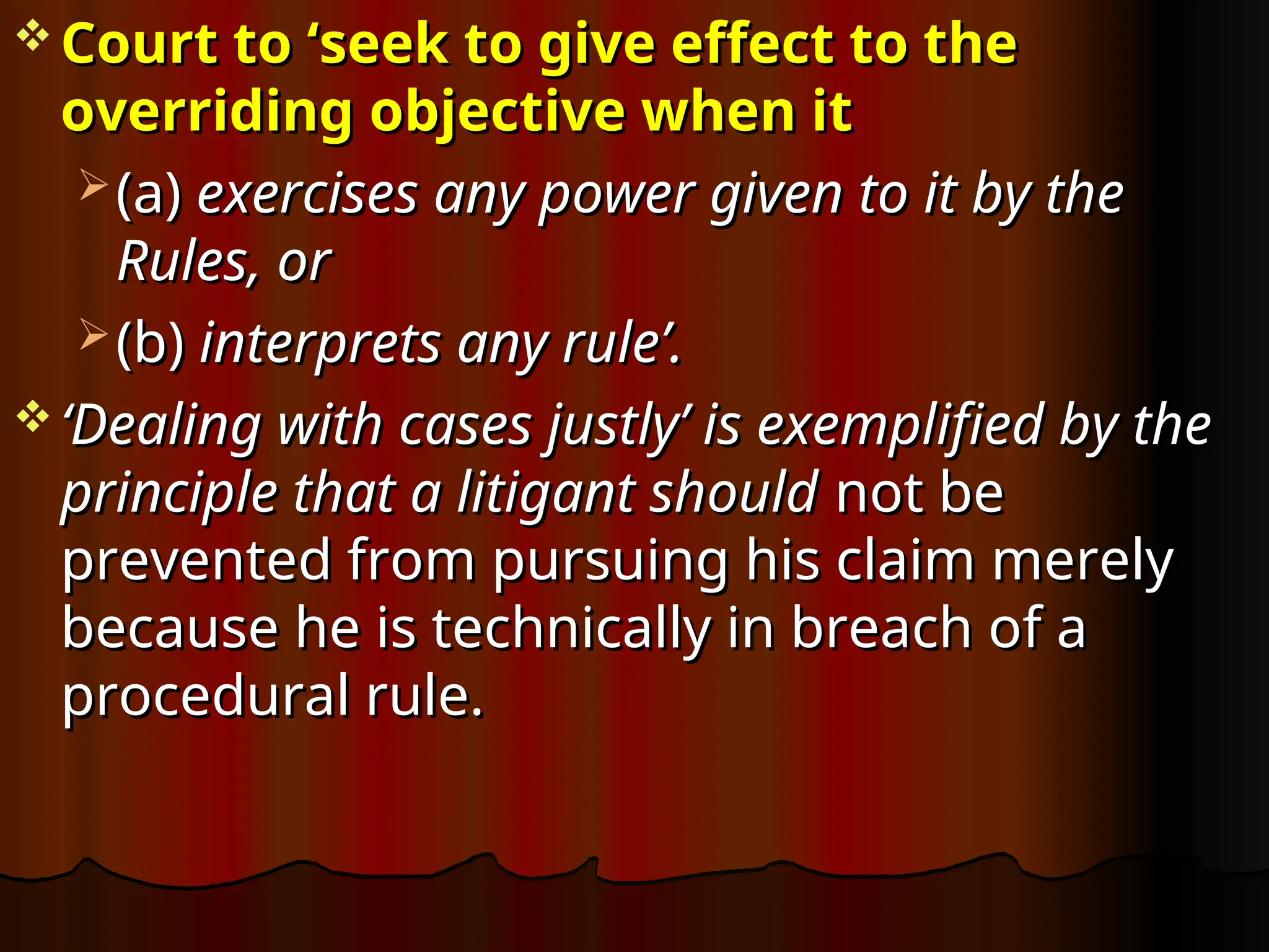  Court to ‘seek to give effect to the
Court to ‘seek to give effect to the
overriding objective when it
overriding objective when it
 (a)
(a) exercises any power given to it by the
exercises any power given to it by the
Rules, or
Rules, or
 (b)
(b) interprets any rule’.
interprets any rule’.
 ‘
‘Dealing with cases justly’ is exemplified by the
Dealing with cases justly’ is exemplified by the
principle that a litigant should
principle that a litigant should not be
not be
prevented from pursuing his claim merely
prevented from pursuing his claim merely
because he is technically in breach of a
because he is technically in breach of a
procedural rule.
procedural rule.
 