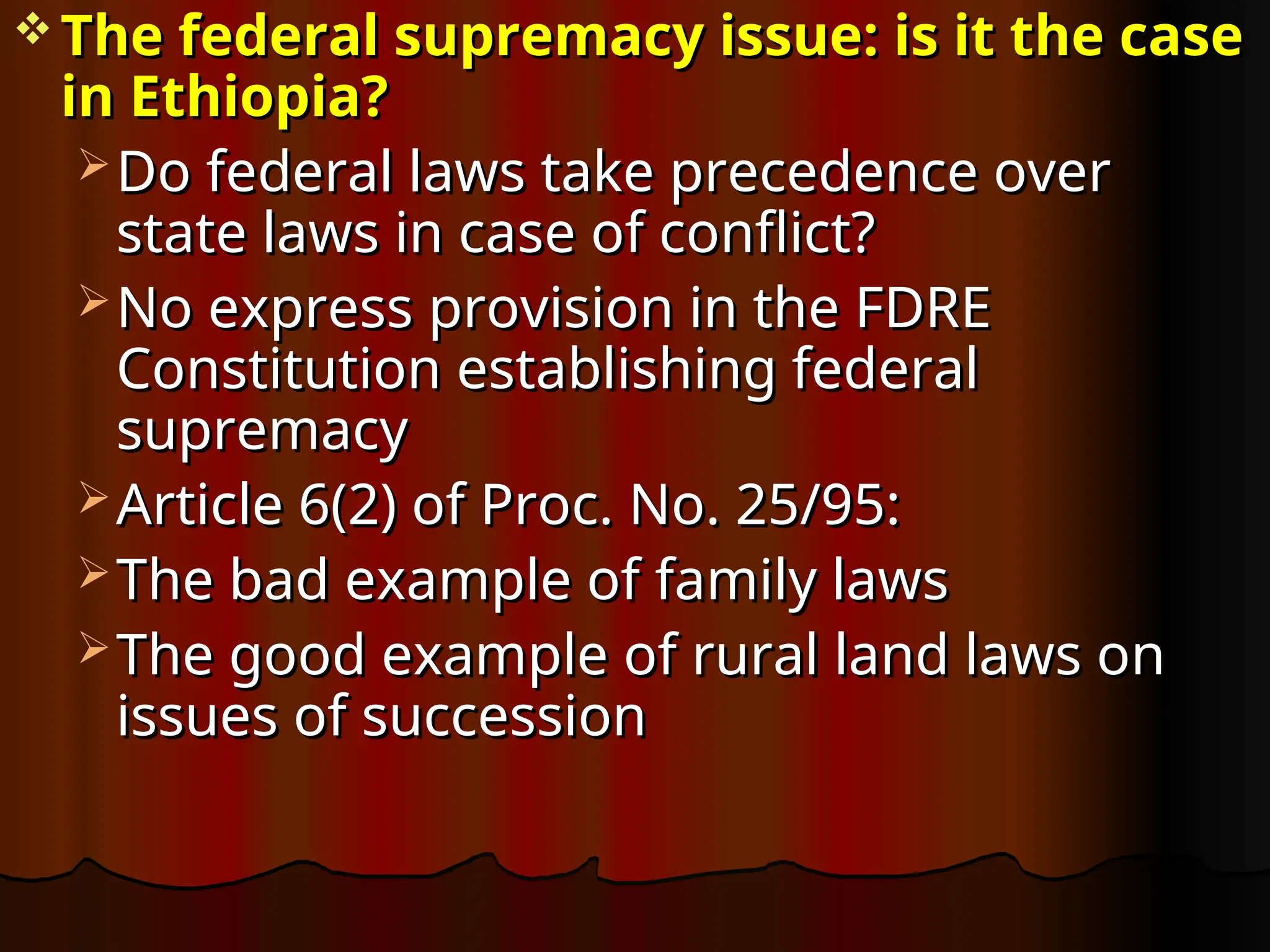  The federal supremacy issue: is it the case
The federal supremacy issue: is it the case
in Ethiopia?
in Ethiopia?
 Do federal laws take precedence over
Do federal laws take precedence over
state laws in case of conflict?
state laws in case of conflict?
 No express provision in the FDRE
No express provision in the FDRE
Constitution establishing federal
Constitution establishing federal
supremacy
supremacy
 Article 6(2) of Proc. No. 25/95:
Article 6(2) of Proc. No. 25/95:
 The bad example of family laws
The bad example of family laws
 The good example of rural land laws on
The good example of rural land laws on
issues of succession
issues of succession
 