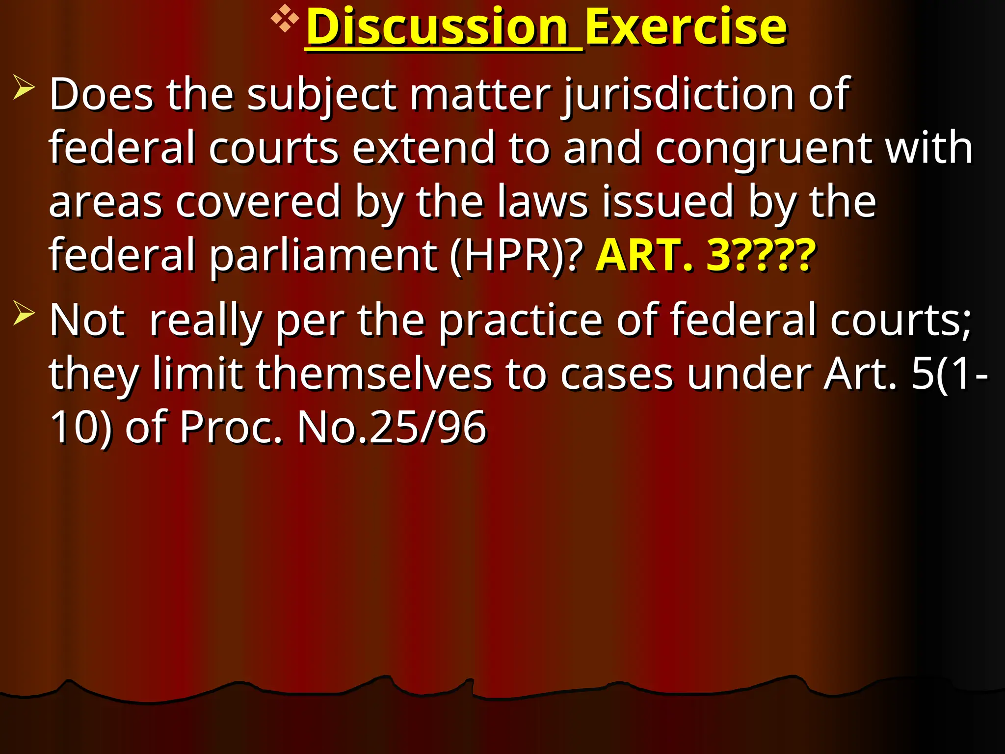 Discussion
Discussion Exercise
Exercise
 Does the subject matter jurisdiction of
Does the subject matter jurisdiction of
federal courts extend to and congruent with
federal courts extend to and congruent with
areas covered by the laws issued by the
areas covered by the laws issued by the
federal parliament (HPR)?
federal parliament (HPR)? ART. 3????
ART. 3????
 Not really per the practice of federal courts;
Not really per the practice of federal courts;
they limit themselves to cases under Art. 5(1-
they limit themselves to cases under Art. 5(1-
10) of Proc. No.25/96
10) of Proc. No.25/96
 