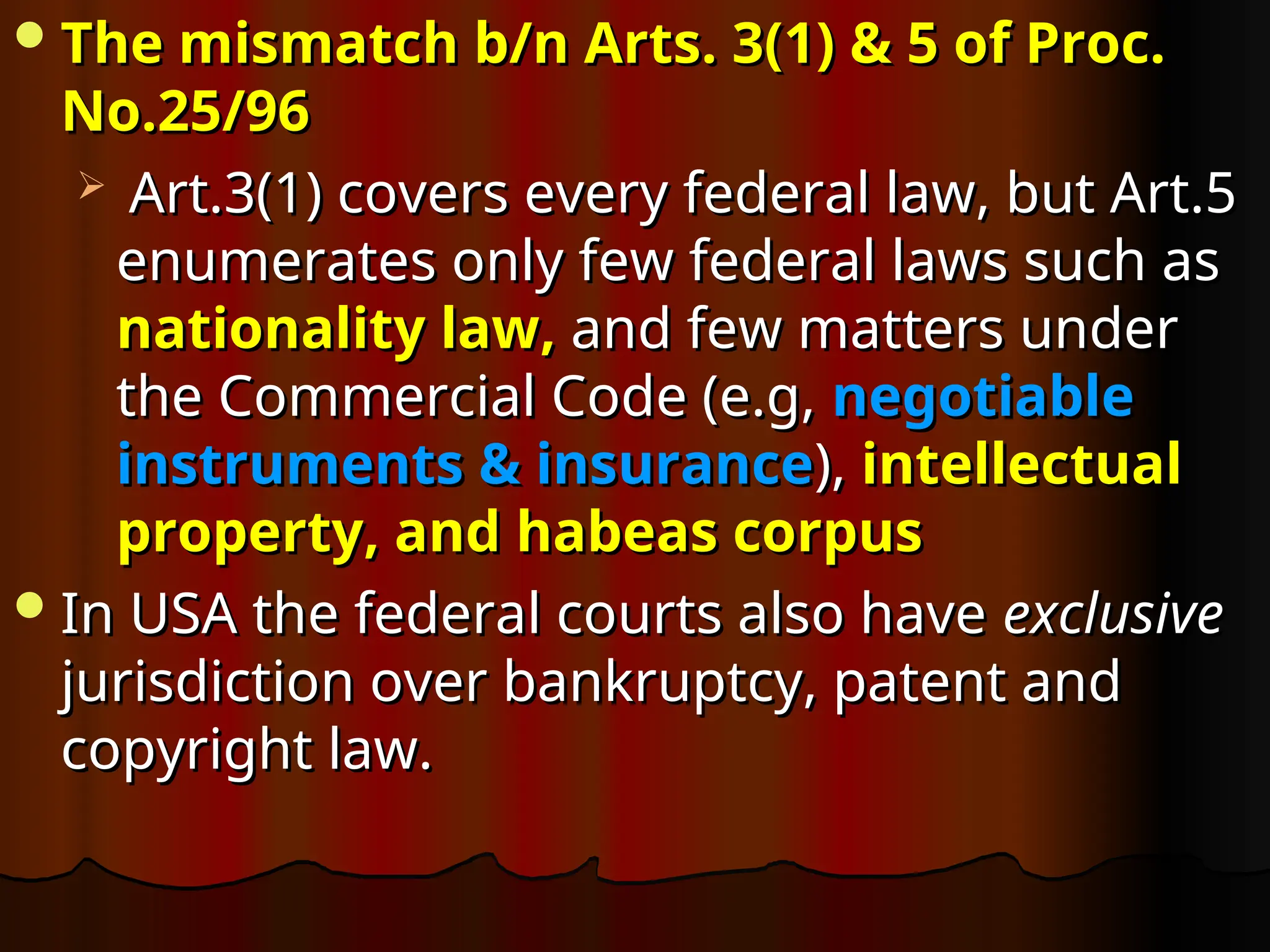 The mismatch b/n Arts. 3(1) & 5 of Proc.
The mismatch b/n Arts. 3(1) & 5 of Proc.
No.25/96
No.25/96
 Art.3(1) covers every federal law, but Art.5
Art.3(1) covers every federal law, but Art.5
enumerates only few federal laws such as
enumerates only few federal laws such as
nationality law,
nationality law, and few matters under
and few matters under
the Commercial Code (e.g,
the Commercial Code (e.g, negotiable
negotiable
instruments & insurance
instruments & insurance),
), intellectual
intellectual
property, and habeas corpus
property, and habeas corpus
In USA the federal courts also have
In USA the federal courts also have exclusive
exclusive
jurisdiction over bankruptcy, patent and
jurisdiction over bankruptcy, patent and
copyright law.
copyright law.
 