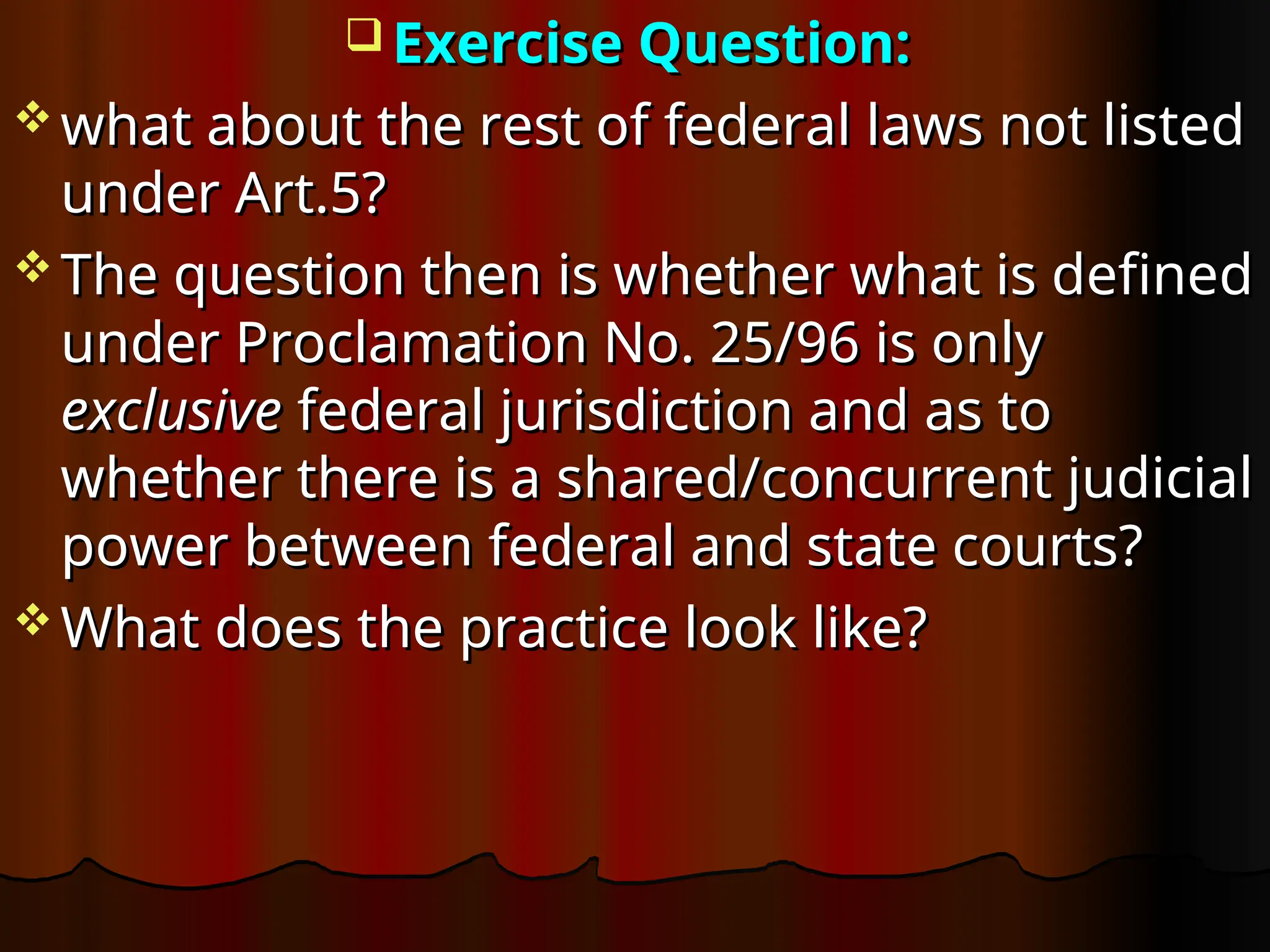  Exercise Question:
Exercise Question:
 what about the rest of federal laws not listed
what about the rest of federal laws not listed
under Art.5?
under Art.5?
 The question then is whether what is defined
The question then is whether what is defined
under Proclamation No. 25/96 is only
under Proclamation No. 25/96 is only
exclusive
exclusive federal jurisdiction and as to
federal jurisdiction and as to
whether there is a shared/concurrent judicial
whether there is a shared/concurrent judicial
power between federal and state courts?
power between federal and state courts?
 What does the practice look like?
What does the practice look like?
 