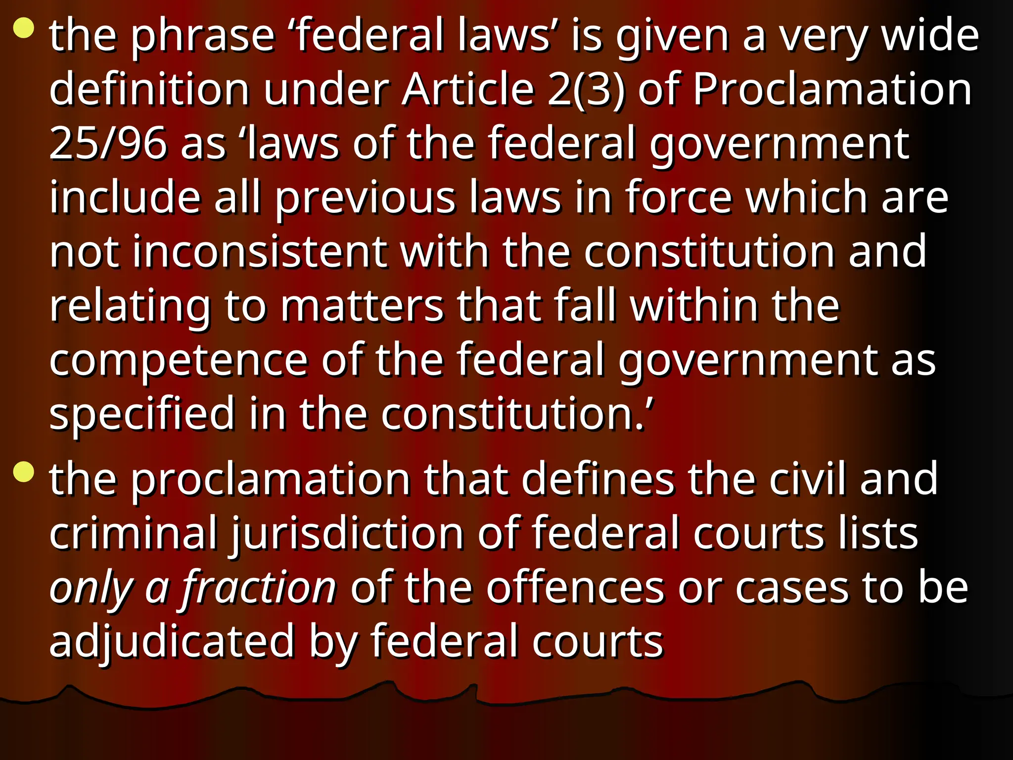 the phrase ‘federal laws’ is given a very wide
the phrase ‘federal laws’ is given a very wide
definition under Article 2(3) of Proclamation
definition under Article 2(3) of Proclamation
25/96 as ‘laws of the federal government
25/96 as ‘laws of the federal government
include all previous laws in force which are
include all previous laws in force which are
not inconsistent with the constitution and
not inconsistent with the constitution and
relating to matters that fall within the
relating to matters that fall within the
competence of the federal government as
competence of the federal government as
specified in the constitution.’
specified in the constitution.’
the proclamation that defines the civil and
the proclamation that defines the civil and
criminal jurisdiction of federal courts lists
criminal jurisdiction of federal courts lists
only a fraction
only a fraction of the offences or cases to be
of the offences or cases to be
adjudicated by federal courts
adjudicated by federal courts
 