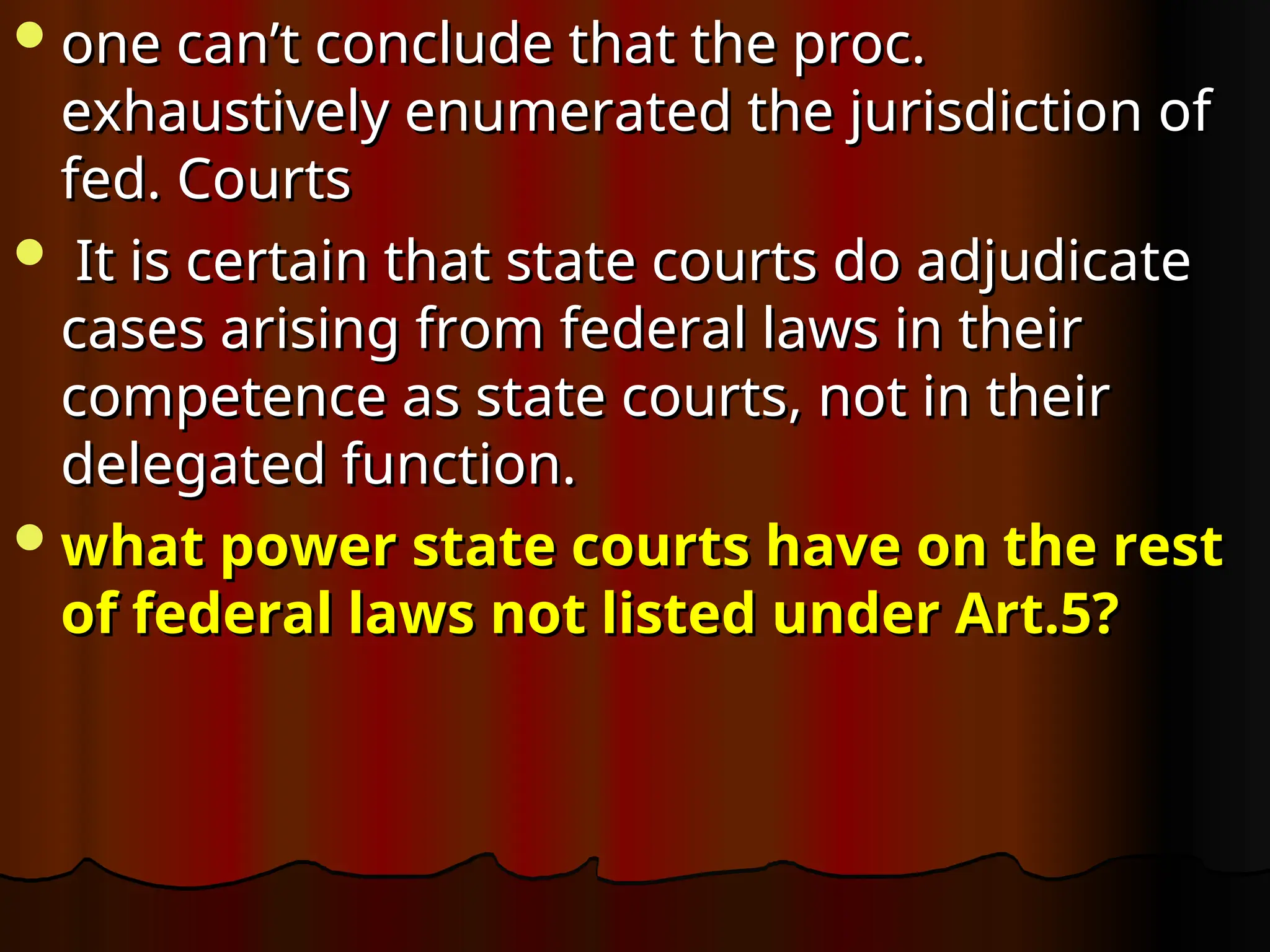 one can’t conclude that the proc.
one can’t conclude that the proc.
exhaustively enumerated the jurisdiction of
exhaustively enumerated the jurisdiction of
fed. Courts
fed. Courts
 It is certain that state courts do adjudicate
It is certain that state courts do adjudicate
cases arising from federal laws in their
cases arising from federal laws in their
competence as state courts, not in their
competence as state courts, not in their
delegated function.
delegated function.
what power state courts have on the rest
what power state courts have on the rest
of federal laws not listed under Art.5?
of federal laws not listed under Art.5?
 