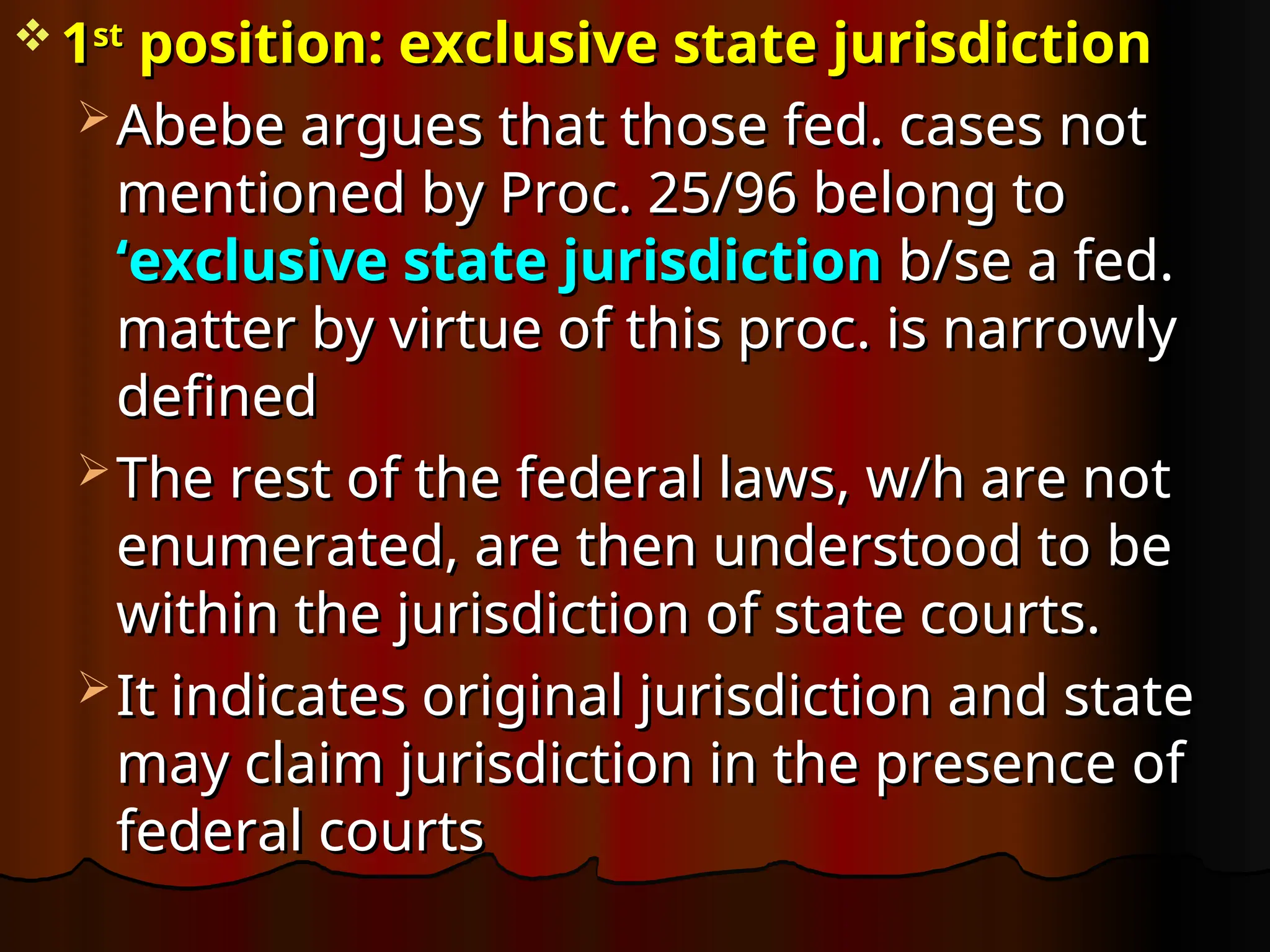  1
1st
st
position: exclusive state jurisdiction
position: exclusive state jurisdiction
 Abebe argues that those fed. cases not
Abebe argues that those fed. cases not
mentioned by Proc. 25/96 belong to
mentioned by Proc. 25/96 belong to
‘exclusive state jurisdiction
‘exclusive state jurisdiction b/se a fed.
b/se a fed.
matter by virtue of this proc. is narrowly
matter by virtue of this proc. is narrowly
defined
defined
 The rest of the federal laws, w/h are not
The rest of the federal laws, w/h are not
enumerated, are then understood to be
enumerated, are then understood to be
within the jurisdiction of state courts.
within the jurisdiction of state courts.
 It indicates original jurisdiction and state
It indicates original jurisdiction and state
may claim jurisdiction in the presence of
may claim jurisdiction in the presence of
federal courts
federal courts
 