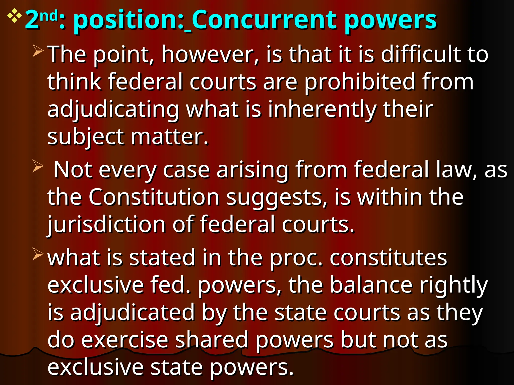 2
2nd
nd
: position:
: position: Concurrent powers
Concurrent powers
 The point, however, is that it is difficult to
The point, however, is that it is difficult to
think federal courts are prohibited from
think federal courts are prohibited from
adjudicating what is inherently their
adjudicating what is inherently their
subject matter.
subject matter.
 Not every case arising from federal law, as
Not every case arising from federal law, as
the Constitution suggests, is within the
the Constitution suggests, is within the
jurisdiction of federal courts.
jurisdiction of federal courts.
 what is stated in the proc. constitutes
what is stated in the proc. constitutes
exclusive fed. powers, the balance rightly
exclusive fed. powers, the balance rightly
is adjudicated by the state courts as they
is adjudicated by the state courts as they
do exercise shared powers but not as
do exercise shared powers but not as
exclusive state powers.
exclusive state powers.
 