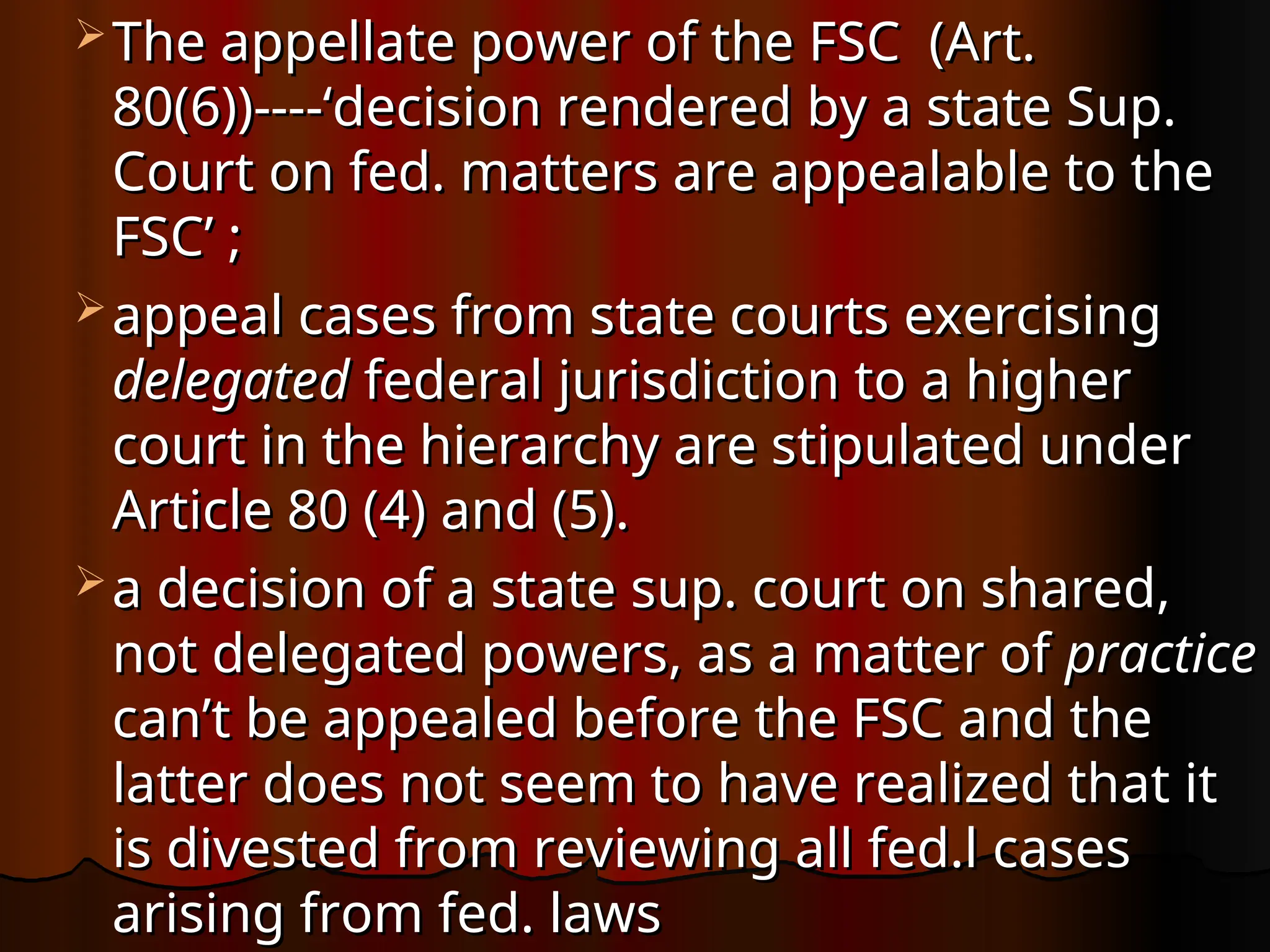  The appellate power of the FSC (Art.
The appellate power of the FSC (Art.
80(6))----‘decision rendered by a state Sup.
80(6))----‘decision rendered by a state Sup.
Court on fed. matters are appealable to the
Court on fed. matters are appealable to the
FSC’ ;
FSC’ ;
 appeal cases from state courts exercising
appeal cases from state courts exercising
delegated
delegated federal jurisdiction to a higher
federal jurisdiction to a higher
court in the hierarchy are stipulated under
court in the hierarchy are stipulated under
Article 80 (4) and (5).
Article 80 (4) and (5).
 a decision of a state sup. court on shared,
a decision of a state sup. court on shared,
not delegated powers, as a matter of
not delegated powers, as a matter of practice
practice
can’t be appealed before the FSC and the
can’t be appealed before the FSC and the
latter does not seem to have realized that it
latter does not seem to have realized that it
is divested from reviewing all fed.l cases
is divested from reviewing all fed.l cases
arising from fed. laws
arising from fed. laws
 