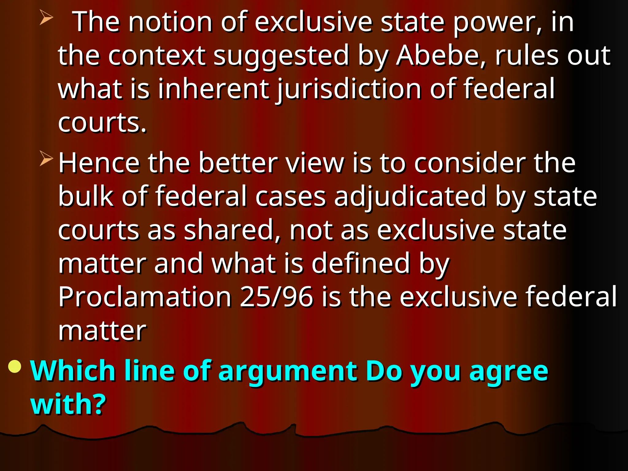  The notion of exclusive state power, in
The notion of exclusive state power, in
the context suggested by Abebe, rules out
the context suggested by Abebe, rules out
what is inherent jurisdiction of federal
what is inherent jurisdiction of federal
courts.
courts.
 Hence the better view is to consider the
Hence the better view is to consider the
bulk of federal cases adjudicated by state
bulk of federal cases adjudicated by state
courts as shared, not as exclusive state
courts as shared, not as exclusive state
matter and what is defined by
matter and what is defined by
Proclamation 25/96 is the exclusive federal
Proclamation 25/96 is the exclusive federal
matter
matter
Which line of argument Do you agree
Which line of argument Do you agree
with?
with?
 