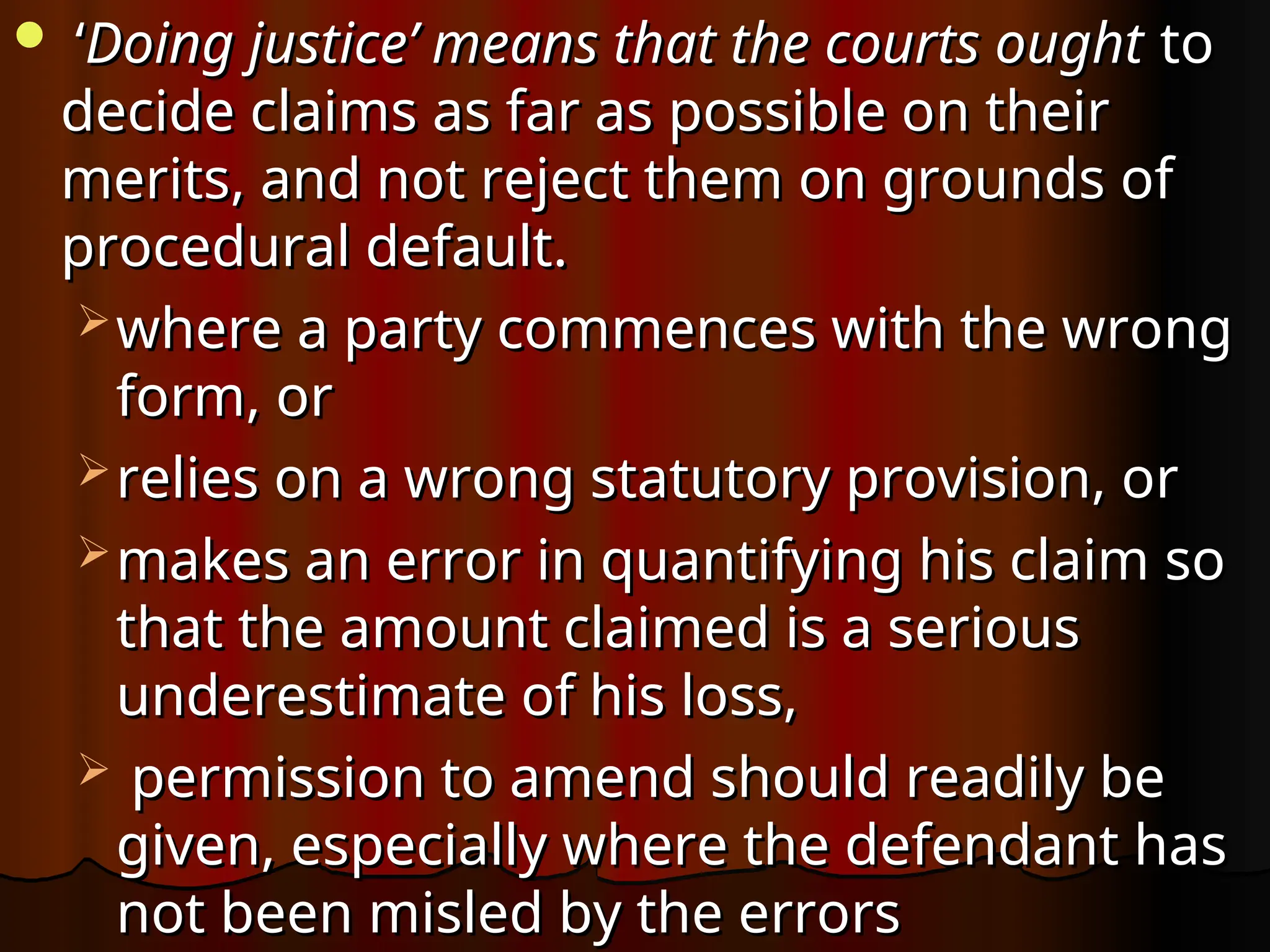  ‘
‘Doing justice’ means that the courts ought
Doing justice’ means that the courts ought to
to
decide claims as far as possible on their
decide claims as far as possible on their
merits, and not reject them on grounds of
merits, and not reject them on grounds of
procedural default.
procedural default.
 where a party commences with the wrong
where a party commences with the wrong
form, or
form, or
 relies on a wrong statutory provision, or
relies on a wrong statutory provision, or
 makes an error in quantifying his claim so
makes an error in quantifying his claim so
that the amount claimed is a serious
that the amount claimed is a serious
underestimate of his loss,
underestimate of his loss,
 permission to amend should readily be
permission to amend should readily be
given, especially where the defendant has
given, especially where the defendant has
not been misled by the errors
not been misled by the errors
 