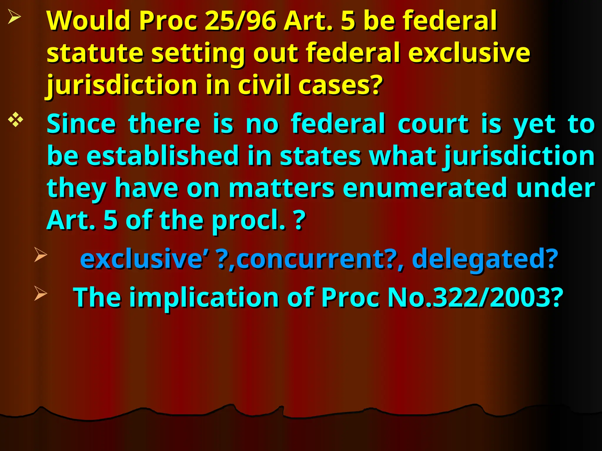  Would Proc 25/96 Art. 5 be federal
Would Proc 25/96 Art. 5 be federal
statute setting out federal exclusive
statute setting out federal exclusive
jurisdiction in civil cases?
jurisdiction in civil cases?
 Since there is no federal court is yet to
Since there is no federal court is yet to
be established in states what jurisdiction
be established in states what jurisdiction
they have on matters enumerated under
they have on matters enumerated under
Art. 5 of the procl. ?
Art. 5 of the procl. ?
 exclusive’ ?,concurrent?, delegated?
exclusive’ ?,concurrent?, delegated?
 The implication of Proc No.322/2003?
The implication of Proc No.322/2003?
 
