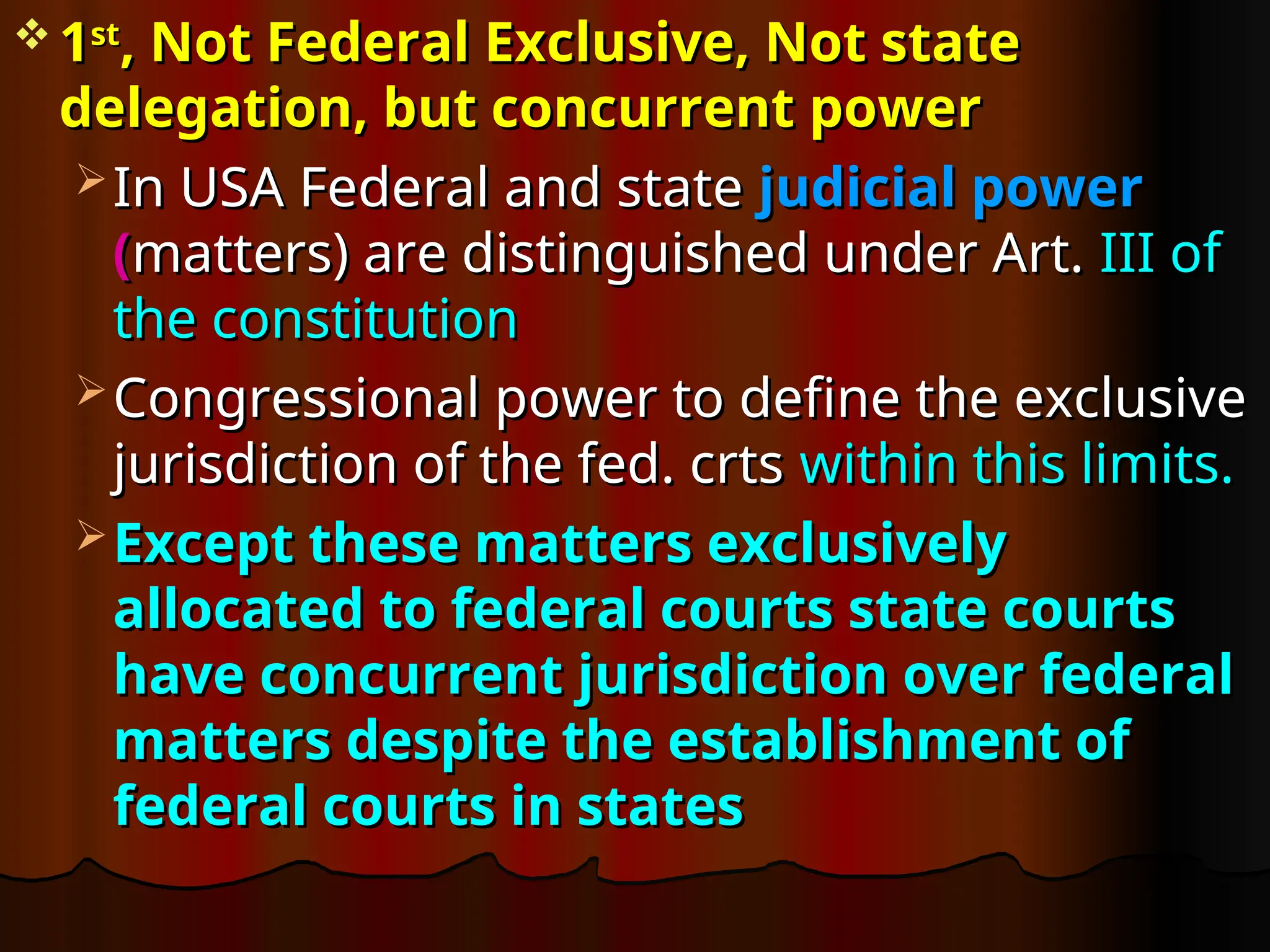  1
1st
st
, Not Federal Exclusive, Not state
, Not Federal Exclusive, Not state
delegation, but concurrent power
delegation, but concurrent power
 In USA Federal and state
In USA Federal and state judicial power
judicial power
(
(matters) are distinguished under Art.
matters) are distinguished under Art. III of
III of
the constitution
the constitution
 Congressional power to define the exclusive
Congressional power to define the exclusive
jurisdiction of the fed. crts
jurisdiction of the fed. crts within this limits.
within this limits.
 Except these matters exclusively
Except these matters exclusively
allocated to federal courts state courts
allocated to federal courts state courts
have concurrent jurisdiction over federal
have concurrent jurisdiction over federal
matters despite the establishment of
matters despite the establishment of
federal courts in states
federal courts in states
 