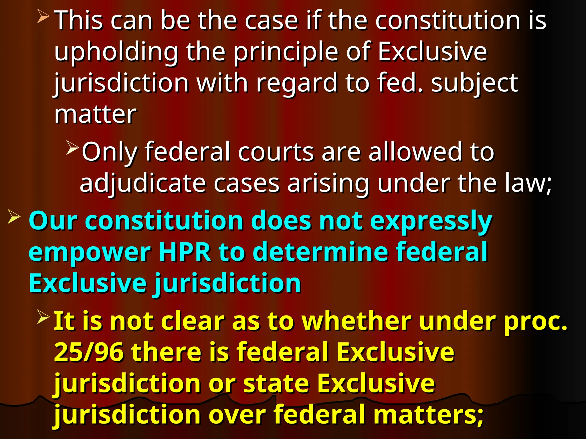  This can be the case if the constitution is
This can be the case if the constitution is
upholding the principle of Exclusive
upholding the principle of Exclusive
jurisdiction with regard to fed. subject
jurisdiction with regard to fed. subject
matter
matter
Only federal courts are allowed to
Only federal courts are allowed to
adjudicate cases arising under the law;
adjudicate cases arising under the law;
 Our constitution does not expressly
Our constitution does not expressly
empower HPR to determine federal
empower HPR to determine federal
Exclusive jurisdiction
Exclusive jurisdiction
 It is not clear as to whether under proc.
It is not clear as to whether under proc.
25/96 there is federal Exclusive
25/96 there is federal Exclusive
jurisdiction or state Exclusive
jurisdiction or state Exclusive
jurisdiction over federal matters;
jurisdiction over federal matters;
 