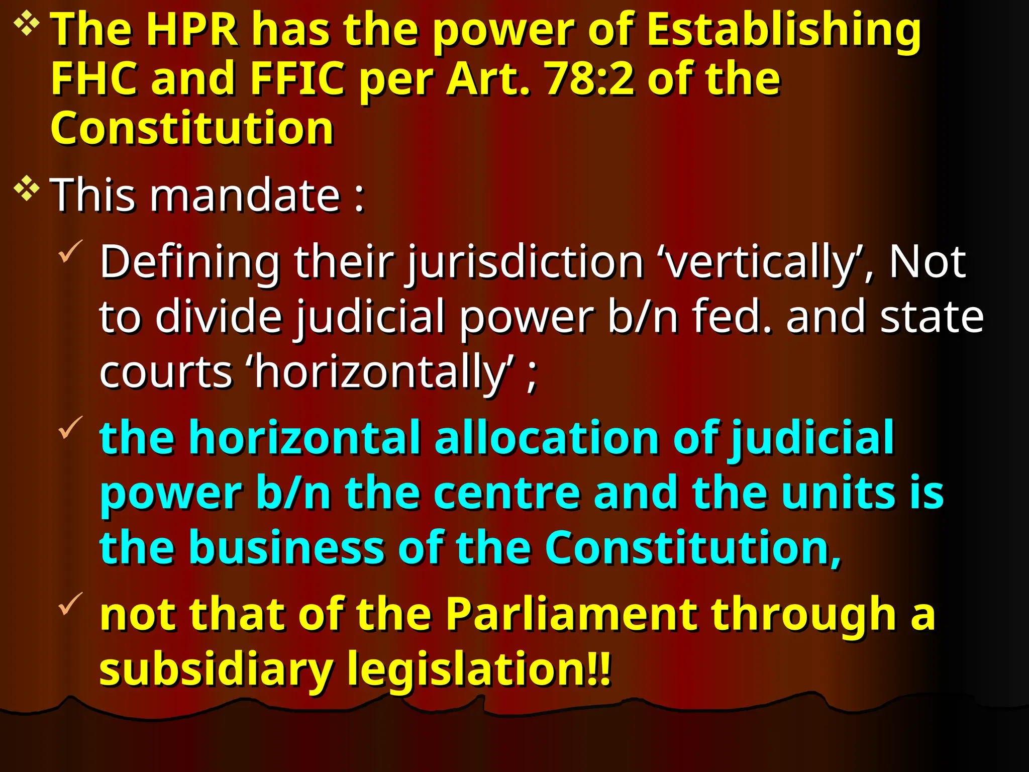  The HPR has the power of Establishing
The HPR has the power of Establishing
FHC and FFIC per Art. 78:2 of the
FHC and FFIC per Art. 78:2 of the
Constitution
Constitution
 This mandate :
This mandate :
 Defining their jurisdiction ‘vertically’, Not
Defining their jurisdiction ‘vertically’, Not
to divide judicial power b/n fed. and state
to divide judicial power b/n fed. and state
courts ‘horizontally’ ;
courts ‘horizontally’ ;
 the horizontal allocation of judicial
the horizontal allocation of judicial
power b/n the centre and the units is
power b/n the centre and the units is
the business of the Constitution,
the business of the Constitution,
 not that of the Parliament through a
not that of the Parliament through a
subsidiary legislation!!
subsidiary legislation!!
 