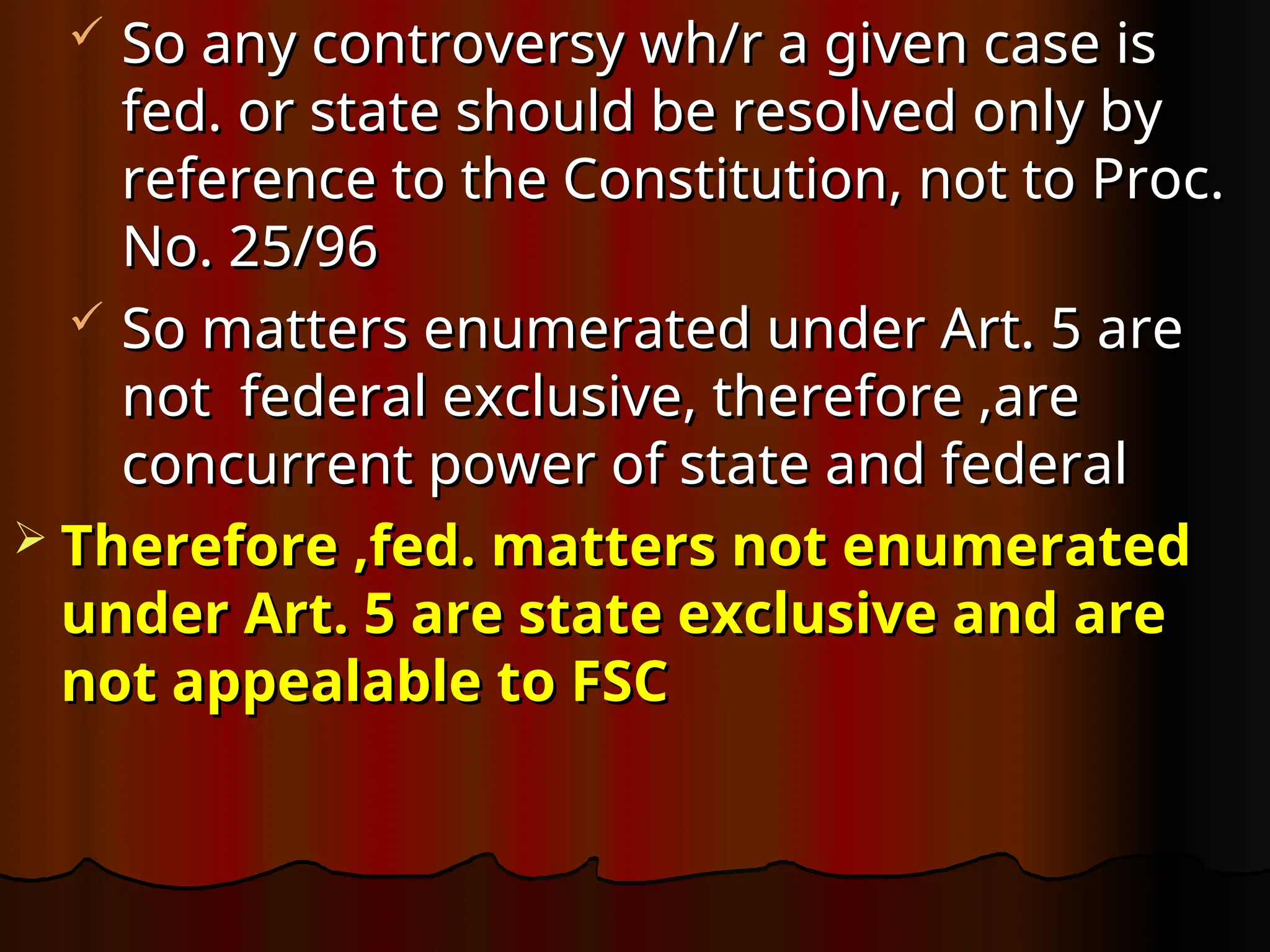  So any controversy wh/r a given case is
So any controversy wh/r a given case is
fed. or state should be resolved only by
fed. or state should be resolved only by
reference to the Constitution, not to Proc.
reference to the Constitution, not to Proc.
No. 25/96
No. 25/96
 So matters enumerated under Art. 5 are
So matters enumerated under Art. 5 are
not federal exclusive, therefore ,are
not federal exclusive, therefore ,are
concurrent power of state and federal
concurrent power of state and federal
 Therefore ,fed. matters not enumerated
Therefore ,fed. matters not enumerated
under Art. 5 are state exclusive and are
under Art. 5 are state exclusive and are
not appealable to FSC
not appealable to FSC
 