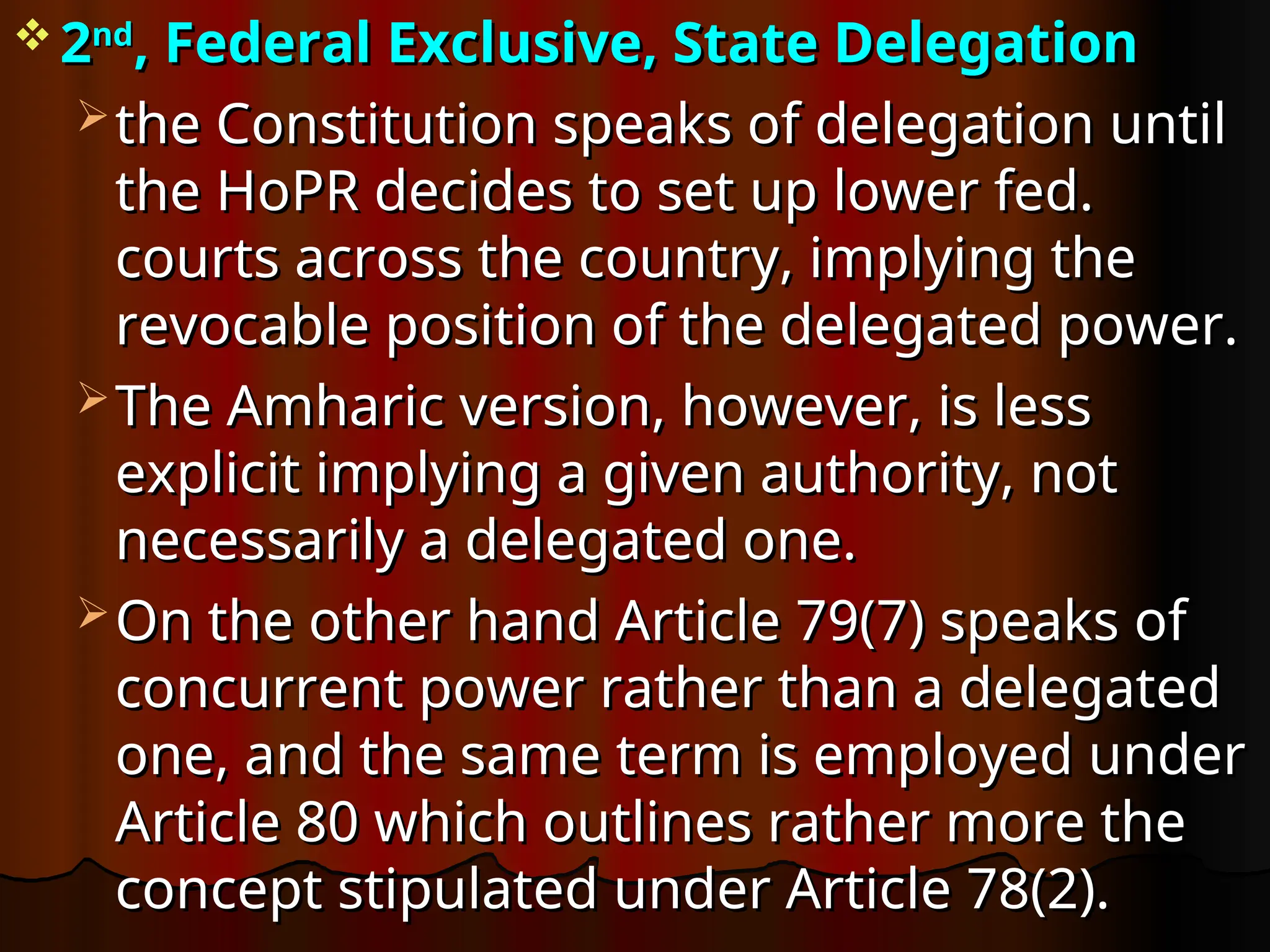  2
2nd
nd
, Federal Exclusive, State Delegation
, Federal Exclusive, State Delegation
 the Constitution speaks of delegation until
the Constitution speaks of delegation until
the HoPR decides to set up lower fed.
the HoPR decides to set up lower fed.
courts across the country, implying the
courts across the country, implying the
revocable position of the delegated power.
revocable position of the delegated power.
 The Amharic version, however, is less
The Amharic version, however, is less
explicit implying a given authority, not
explicit implying a given authority, not
necessarily a delegated one.
necessarily a delegated one.
 On the other hand Article 79(7) speaks of
On the other hand Article 79(7) speaks of
concurrent power rather than a delegated
concurrent power rather than a delegated
one, and the same term is employed under
one, and the same term is employed under
Article 80 which outlines rather more the
Article 80 which outlines rather more the
concept stipulated under Article 78(2).
concept stipulated under Article 78(2).
 