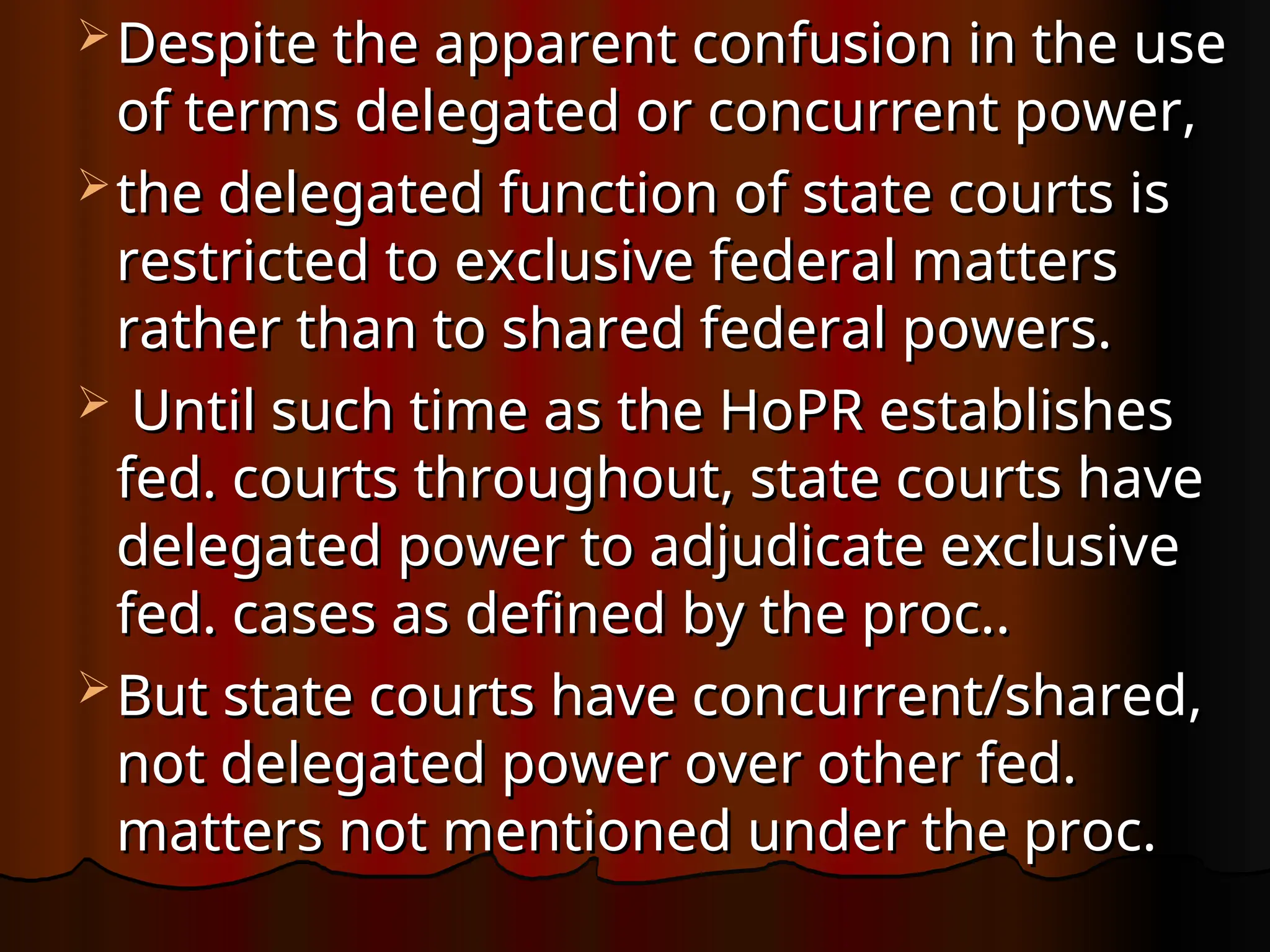 Despite the apparent confusion in the use
Despite the apparent confusion in the use
of terms delegated or concurrent power,
of terms delegated or concurrent power,
 the delegated function of state courts is
the delegated function of state courts is
restricted to exclusive federal matters
restricted to exclusive federal matters
rather than to shared federal powers.
rather than to shared federal powers.
 Until such time as the HoPR establishes
Until such time as the HoPR establishes
fed. courts throughout, state courts have
fed. courts throughout, state courts have
delegated power to adjudicate exclusive
delegated power to adjudicate exclusive
fed. cases as defined by the proc..
fed. cases as defined by the proc..
 But state courts have concurrent/shared,
But state courts have concurrent/shared,
not delegated power over other fed.
not delegated power over other fed.
matters not mentioned under the proc.
matters not mentioned under the proc.
 