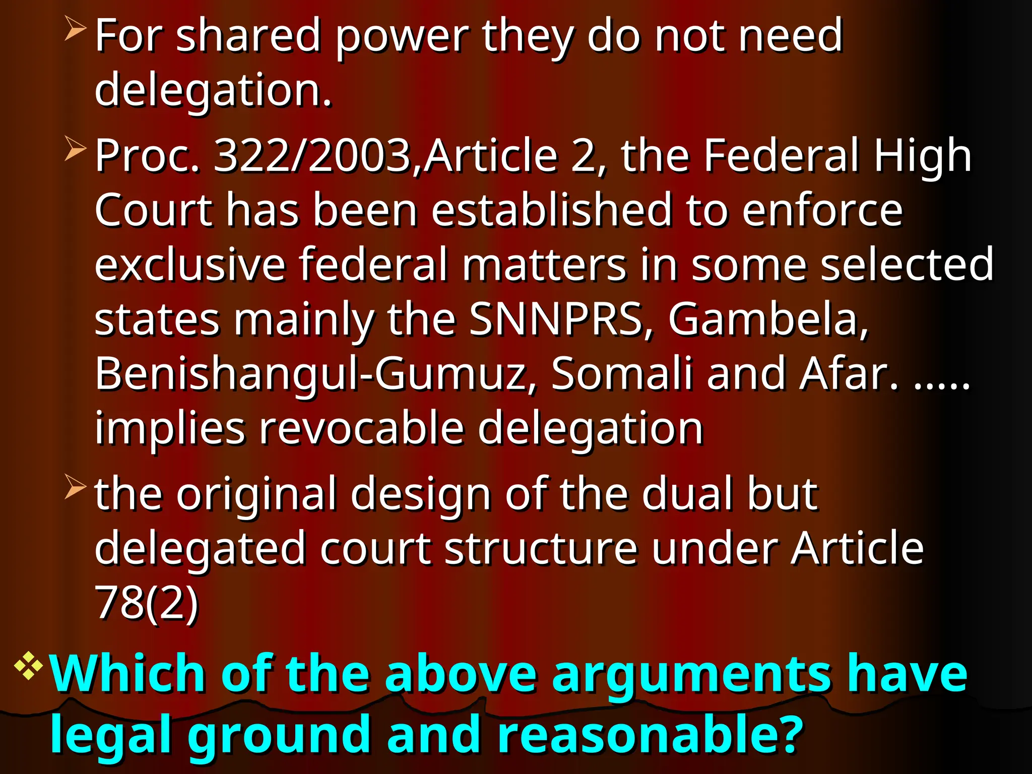  For shared power they do not need
For shared power they do not need
delegation.
delegation.
 Proc. 322/2003,Article 2, the Federal High
Proc. 322/2003,Article 2, the Federal High
Court has been established to enforce
Court has been established to enforce
exclusive federal matters in some selected
exclusive federal matters in some selected
states mainly the SNNPRS, Gambela,
states mainly the SNNPRS, Gambela,
Benishangul-Gumuz, Somali and Afar. …..
Benishangul-Gumuz, Somali and Afar. …..
implies revocable delegation
implies revocable delegation
 the original design of the dual but
the original design of the dual but
delegated court structure under Article
delegated court structure under Article
78(2)
78(2)
Which of the above arguments have
Which of the above arguments have
legal ground and reasonable?
legal ground and reasonable?
 