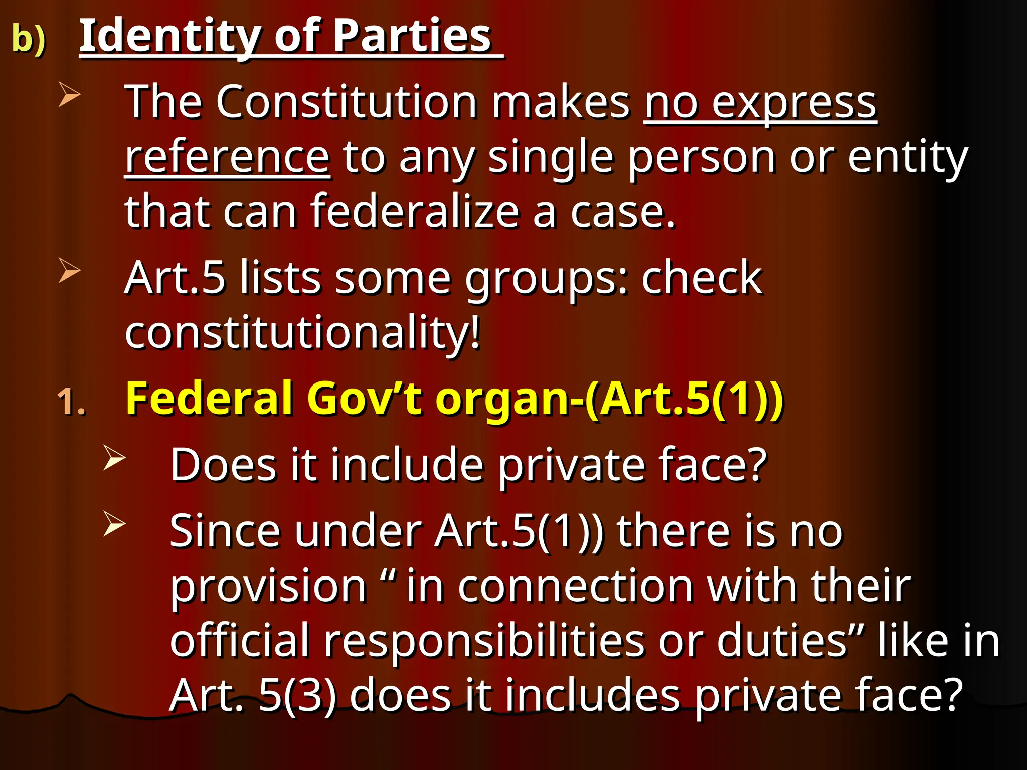 b)
b) Identity of Parties
Identity of Parties
 The Constitution makes
The Constitution makes no express
no express
reference
reference to any single person or entity
to any single person or entity
that can federalize a case.
that can federalize a case.
 Art.5 lists some groups: check
Art.5 lists some groups: check
constitutionality!
constitutionality!
1.
1. Federal Gov’t organ-(Art.5(1))
Federal Gov’t organ-(Art.5(1))
 Does it include private face?
Does it include private face?
 Since under Art.5(1)) there is no
Since under Art.5(1)) there is no
provision “
provision “ in connection with their
in connection with their
official responsibilities or duties” like in
official responsibilities or duties” like in
Art. 5(3) does it includes private face?
Art. 5(3) does it includes private face?
 