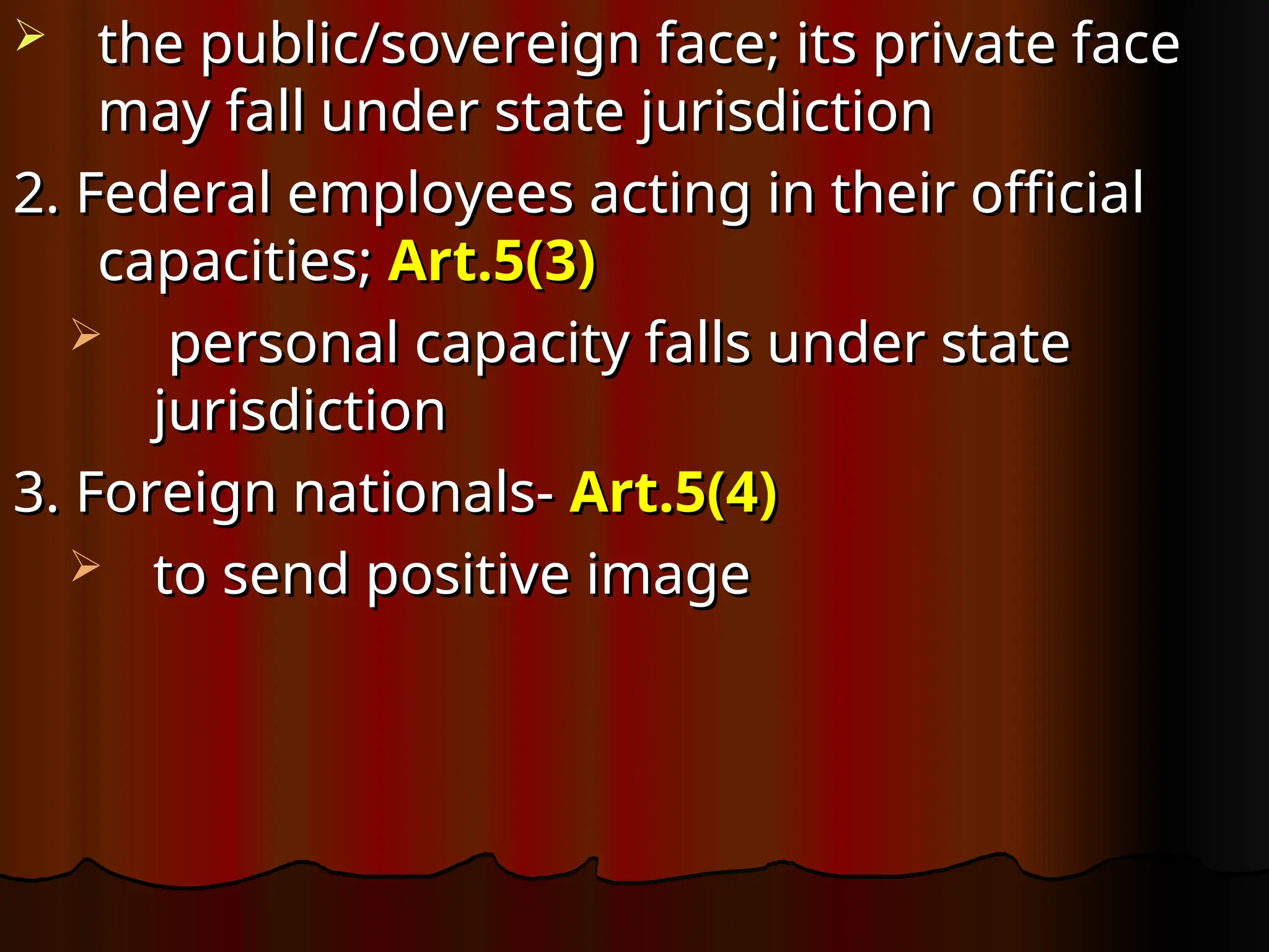  the public/sovereign face; its private face
the public/sovereign face; its private face
may fall under state jurisdiction
may fall under state jurisdiction
2. Federal employees acting in their official
2. Federal employees acting in their official
capacities;
capacities; Art.5(3)
Art.5(3)
 personal capacity falls under state
personal capacity falls under state
jurisdiction
jurisdiction
3. Foreign nationals-
3. Foreign nationals- Art.5(4)
Art.5(4)
 to send positive image
to send positive image
 