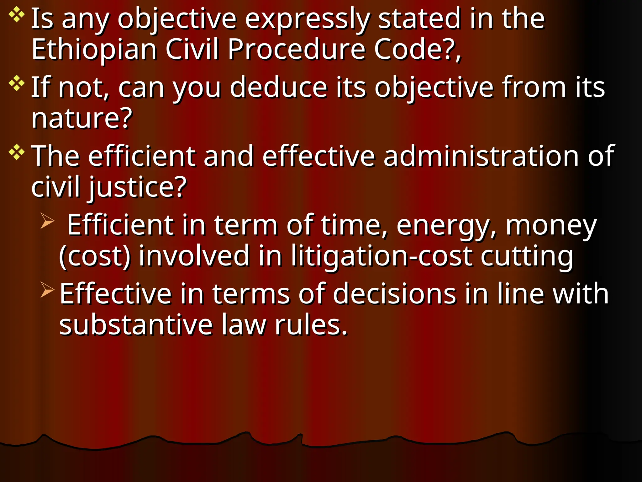  Is any objective expressly stated in the
Is any objective expressly stated in the
Ethiopian Civil Procedure Code?,
Ethiopian Civil Procedure Code?,
 If not, can you deduce its objective from its
If not, can you deduce its objective from its
nature?
nature?
 The efficient and effective administration of
The efficient and effective administration of
civil justice?
civil justice?
 Efficient in term of time, energy, money
Efficient in term of time, energy, money
(cost) involved in litigation-cost cutting
(cost) involved in litigation-cost cutting
 Effective in terms of decisions in line with
Effective in terms of decisions in line with
substantive law rules.
substantive law rules.
 